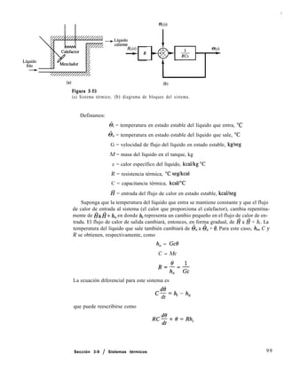 @MS)
Figura 3-25
(a) Sistema térmico; (b) diagrama de bloques del sistema.
Definamos:
6i = temperatura en estado estable del líquido que entra, “C
6, = temperatura en estado estable del líquido que sale, “C
G = velocidad de flujo del líquido en estado estable, kgheg
M = masa del líquido en el tanque, kg
c = calor específico del líquido, kcal/kg “C
R = resistencia térmica, “C seg/kcal
C = capacitancia térmica, kcal/“C
fi = entrada del flujo de calor en estado estable, kcal/seg
Suponga que la temperatura del líquido que entra se mantiene constante y que el flujo
de calor de entrada al sistema (el calor que proporciona el calefactor), cambia repentina-
mente de HaH+ hi, en donde hi representa un cambio pequeño en el flujo de calor de en-
trada. El flujo de calor de salida cambiará, entonces, en forma gradual, de Z? a l? + h,. La
temperatura del líquido que sale también cambiará de 6, a 6, + 19. Para este caso, h,, C y
R se obtienen, respectivamente, como
h, = Gc6J
C = Mc
R2p&
0
La ecuación diferencial para este sistema es
c-=h.-h
dt ’ o
que puede reescribirse como
Sección 3-9 / Sistemas térmicos 99
 