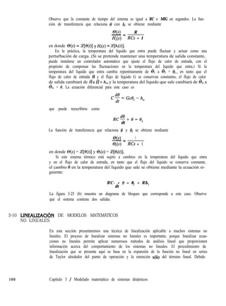 Observe que la constante de tiempo del sistema es igual a RC o MIG en segundos. La fun-
ción de transferencia que relaciona 8 con hi se obtiene mediante
O(s) R
- =
Hi(s) RCs + 1
en donde O(s) = T[e(t)] y&(s) = .Z[hi(t)].
En la práctica, la temperatura del líquido que entra puede fluctuar y actuar como una
perturbación de carga. (Si se pretende mantener una temperatura de salida constante,
puede instalarse un controlador automático que ajuste el flujo de calor de entrada, con el
propósito de compensar las fluctuaciones en la temperatura del líquido que entra.) Si la
temperatura del líquido que entra cambia repentinamente de õi a 6i + Bi, en tanto que el
flujo de calor de entrada H y el flujo de líquido G se conservan constantes, el flujo de calor
de salida cambiará de Ra H+ h,, y la temperatura del líquido que sale cambiará de 6, a
6, + 0. La ecuación diferencial para este caso es
C$=Gct$-h,
que puede reescribirse como
Rc@+e=e.
dt ’
La función de transferencia que relaciona 8 y 8i se obtiene mediante
@(s) 1
-=
@its) RCs + 1
en donde O(s) = 9?[f3(t)] y @i(s) = Ce[&(t)].
Si este sistema térmico está sujeto a cambios en la temperatura del líquido que entra
y en el flujo de calor de entrada, en tanto que el flujo del líquido se conserva constante,
el cambio 8 en la temperatura del líquido que sale se obtiene mediante la ecuación si-
guiente:
RC- + 8 = 8. + Rh.
dt ’ ’
La figura 3-25 (b) muestra un diagrama de bloques que corresponde a este caso. Observe
que el sistema contiene dos salidas.
3-10 LINEALIZACIÓN DE MODELOS MATEMÁTICOS
NO LINEALES
En esta sección presentaremos una técnica de linealización aplicable a muchos sistemas no
lineales. El proceso de linealizar sistemas no lineales es importante, porque linealizar ecua-
ciones no lineales permite aplicar numerosos métodos de análisis lineal que proporcionen
información acerca del comportamiento de los sistemas no lineales. El procedimiento de
linealización que se presenta aquí se basa en la expansión de la función no lineal en series
de Taylor alrededor del punto de operación y la retención solo del término lineal. Debido
100 Capítulo 3 / Modelado matemático de sistemas dinámicos
 