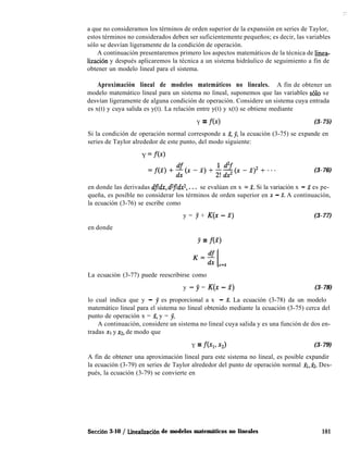 : :
a que no consideramos los términos de orden superior de la expansión en series de Taylor,
estos términos no considerados deben ser suficientemente pequeños; es decir, las variables
sólo se desvían ligeramente de la condición de operación.
A continuación presentaremos primero los aspectos matemáticos de la técnica de linea-
lización y después aplicaremos la técnica a un sistema hidráulico de seguimiento a fin de
obtener un modelo lineal para el sistema.
Aproximación lineal de modelos matemáticos no lineales. A fin de obtener un
modelo matemático lineal para un sistema no lineal, suponemos que las variables solo se
desvían ligeramente de alguna condición de operación. Considere un sistema cuya entrada
es x(t) y cuya salida es y(t). La relación entre y(t) y x(t) se obtiene mediante
Y = fc4 (3-75)
Si la condición de operación normal corresponde a X, jj, la ecuación (3-75) se expande en
series de Taylor alrededor de este punto, del modo siguiente:
Y =fb>
(3-76)
en donde las derivadas dfldx, d2fldx2, . . . se evalúan en x - f. Si la variación x - X es pe-
queña, es posible no considerar los términos de orden superior en x - X. A continuación,
la ecuación (3-76) se escribe como
y = y + K(x - X) (3-77)
en donde
Y = fW
La ecuación (3-77) puede reescribirse como
y - y = K(x - x) (3-78)
lo cual indica que y - y es proporcional a x - X. La ecuación (3-78) da un modelo
matemático lineal para el sistema no lineal obtenido mediante la ecuación (3-75) cerca del
punto de operación x = 2, y = jj.
A continuación, considere un sistema no lineal cuya salida y es una función de dos en-
tradas XI y ~2, de modo que
Y = fh 3) (3-79)
A fin de obtener una aproximación lineal para este sistema no lineal, es posible expandir
la ecuación (3-79) en series de Taylor alrededor del punto de operación normal XI,&. Des-
pués, la ecuación (3-79) se convierte en
Seccih 3-10 / Linealizacih de modelos matemáticos no lineales 101
 