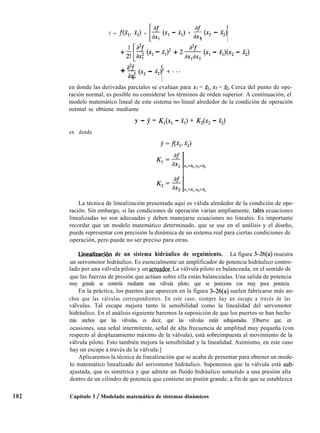 Y = fc% 322) +
I
ff (Xl -
1
2,) + -$ (x2 - 2,)
2 1
1 IPf
+ y
*L
2 (Xl - fl12 + 2
1
& (Xl - Mx2 - f2>
a2f
+ --$ (x* - x2)2 + * * *
2 1
102
en donde las derivadas parciales se evalúan para XI = XI, x2 = 22. Cerca del punto de ope-
ración normal, es posible no considerar los términos de orden superior. A continuación, el
modelo matemático lineal de este sistema no lineal alrededor de la condición de operación
normal se obtiene mediante
y - J = K,(x, - 2,) + K2(x2 - x2)
en donde
La técnica de linealización presentada aquí es válida alrededor de la condición de ope-
ración. Sin embargo, si las condiciones de operación varían ampliamente, tales ecuaciones
linealizadas no son adecuadas y deben manejarse ecuaciones no lineales. Es importante
recordar que un modelo matemático determinado, que se use en el análisis y el diseño,
puede representar con precisión la dinámica de un sistema real para ciertas condiciones de
operación, pero puede no ser preciso para otras.
Linealización de un sistema hidráulico de seguimiento. La figura 3-26(a) muestra
un servomotor hidráulico. Es esencialmente un amplificador de potencia hidráulico contro-
lado por una válvula piloto y un actuador. La válvula piloto es balanceada, en el sentido de
que las fuerzas de presión que actúan sobre ella están balanceadas. Una salida de potencia
muy grande se controla mediante una válvula piloto, que se posiciona con muy poca potencia.
En la práctica, los puertos que aparecen en la figura 3-26(a) suelen fabricarse más an-
chos que las válvulas correspondientes. En este caso, siempre hay un escape a través de las
válvulas. Tal escape mejora tanto la sensibilidad como la linealidad del servomotor
hidráulico. En el análisis siguiente haremos la suposición de que los puertos se han hecho
más anchos que las válvulas, es decir, que las válvulas están subajustadas. [Observe que, en
ocasiones, una señal intermitente, señal de alta frecuencia de amplitud muy pequeña (con
respecto al desplazamiento máximo de la válvula), está sobreimpuesta al movimiento de la
válvula piloto. Esto también mejora la sensibilidad y la linealidad. Asimismo, en este caso
hay un escape a través de la válvula.]
Aplicaremos la técnica de linealización que se acaba de presentar para obtener un mode-
lo matemático linealizado del servomotor hidráulico. Suponemos que la válvula está sub-
ajustada, que es simétrica y que admite un fluido hidráulico sometido a una presión alta
dentro de un cilindro de potencia que contiene un pistón grande, a fin de que se establezca
Capítulo 3 / Modelado matemático de sistemas dinámicos
 