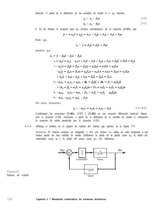 Solución. A partir de la definición de las variables de estado x2 y 12, tenemos
x, = x2 + /3$A (3-86)
x, = xg + & (3-87)
A fin de obtener la ecuación para k3, primero consideramos, de la ecuación (3-83), que
. . .
y = - alj - a*j - a,y + b,ii + b,ii + b,zi + b,u
Dado que
x3 = j - &)ii - /!?,li - &4
tenemos que
~3=y-pOU’-&~-~2~
= (-a,j - a2j - a,y) + b& + b,ü + b,zi + b,u - &ii - &ü - &i
= -al(j - /!?&i - p,u - &U) - a,p,ü - a,/?,i - u&12Ll
-a*(3 - PC4 - BlU> - a,B$ - azP1u - a,(y - Po4 - as&
+ b,ii + b,ii + b,i + b,u - ,f3$i - ,t+i - ,Qi
=
-v3 - a2xz - u,x, + (b, - &)ii + (b, - BI - ul&)ü
+ (4 - Bz - ad$ - a,&)~ + @3 - 42 - aA - asP&
= -v3 - azxz - a3-q + (b3 - 42 - G4- asA&
= -v3 -a2x2 - a3x1 + 83u
Por tanto, obtenemos
i, = -a,x, - u2x2 - a1xg + &4 (3-88)
Combinando las ecuaciones (3-86), (3-87) y (3-88) en una ecuación diferencial matricial, obtene-
mos la ecuación (3-84). Asimismo, a partir de la definición de la variable de estado XI, obtenemos
la ecuación de salida producida por la ecuación (3-85).
A-3-4. Obtenga el modelo en el espacio de estados del sistema que aparece en la figura 3-31.
Solución. El sistema contiene un integrador y dos con retraso. La salida de cada integrador o con
retraso puede ser una variable de estado. Definamos la salida de la planta como XI, la salida del
controlador como x2 y la salida del sensor como xg. Asf, obtenemos
Figura331
Sistema de control.
108
10 Y(s)
s+5
*
-
Controlador Planta
1
s+l
4
Sensor
Capítulo 3 / Modelado matemático de sistemas dinámicos
 