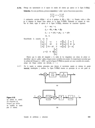 <:.
A-M. Obtenga una representación en el espacio de estados del sistema que aparece en la figura 3-33(a).
Solución. En este problema, primero expanda (S + z)/(s + p) en fracciones parciales.
s+z
-=l+Z
S+P
A continuación, convierta K/[s(s + a)] en el producto de Kls y l/(s + a). Después, vuelva a dibu-
jar el diagrama de bloques como aparece en la figura 3-33(b). Definiendo un conjunto de varia-
bles de estado, según se aprecia en la figura 3-33(b), obtenemos las ecuaciones siguientes:
x, = -ux, + x2
i, = -Kx, + Kx, + Ku
x, = -(z - p)x, - px, + (z - p>u
Y = Xl
Reescribiendo la ecuación, nos da
[::]=[-(2p) A !$]+[,!ju
Observe que la salida del integrador y la salida de los integradores con retraso de primer or-
den [l/(s + a) y (z -p)l(s+ p)] se eligen como variables de estado. Es importante recordar que
la salida del bloque (s + z,)/(s + p) de la figura 3-33(a) no puede ser una variable de estado,
porque este bloque contiene una derivada, s + z.
A-3-7. Por lo regular se emplean giroscopios para detectar el movimiento angular en sistemas de guiado
inercial, autodirigidos y similares. La figura 3-34(a) muestra un giroscopio de un solo grado de
ta)
Figura 3-33
(a) sistema de control;
(b) diagrama de
bloques que define
las variables de estado
para el sistema.
K n2 1 Xl Y
s s+a
I *
Ejemplo de problemas y soluciones 111
 