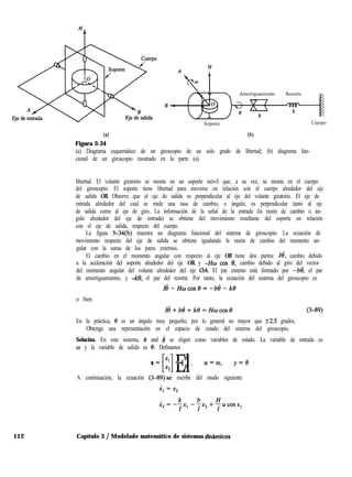 (4
Figura 3-34
Soporte
(b)
Cuerpo
(a) Diagrama esquemático de un giroscopio de un solo grado de libertad; (b) diagrama fun-
cional de un giroscopio mostrado en la parte (a).
Amortiguamiento Resorte ”
libertad. El volante giratorio se monta en un soporte móvil que, a su vez, se monta en el cuerpo
del giroscopio. El soporte tiene libertad para moverse en relación con el cuerpo alrededor del eje
de salida OB. Observe que el eje de salida es perpendicular al eje del volante giratorio. El eje de
entrada alrededor del cual se mide una tasa de cambio, o ángulo, es perpendicular tanto al eje
de salida como al eje de giro. La información de la señal de la entrada (la razón de cambio o án-
gulo alrededor del eje de entrada) se obtiene del movimiento resultante del soporte en relación
con el eje de salida, respecto del cuerpo.
La figura 3-34(b) muestra un diagrama funcional del sistema de giroscopio. La ecuación de
movimiento respecto del eje de salida se obtiene igualando la razón de cambio del momento an-
gular con la suma de los pares externos.
El cambio en el momento angular con respecto al eje OB tiene dos partes: Ie, cambio debido
a la aceleración del soporte alrededor del eje OB, y -Hw cos 0, cambio debido al giro del vector
del momento angular del volante alrededor del eje OA. El par externo está formado por -bd, el par
de amortiguamiento, y -ke, el par del resorte. Por tanto, la ecuación del sistema del giroscopio es
Id-Hwcosf3=-bd-k@
o bien
Ië+bi+ke=Hwcost’ (3-89)
En la práctica, 8 es un ángulo muy pequeño, por lo general no mayor que k2.5 grados.
Obtenga una representación en el espacio de estado del sistema del giroscopio.
Solución. En este sistema, 0 and 4 se eligen como variables de estado. La variable de entrada es
w y la variable de salida es 8. Definamos
c1El
Xl = 8
X= . >
x2 8
u=w, y=e
A continuación, la ecuación (3-89).se escribe del modo siguiente:
112 Capítulo 3 / Modelado matemático de sistemas dinhmicos
 