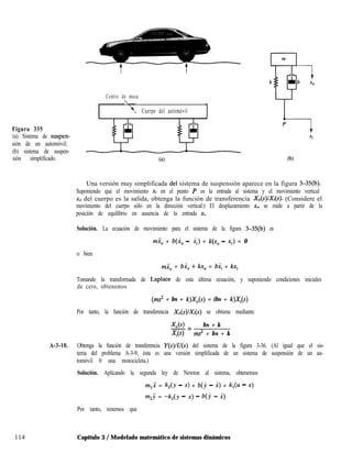 Centro de masa

. Cuerpo del automóvil
Figura 335
(a) Sistema de suspen-
sión de un automóvil;
(b) sistema de suspen-
sión simplificado. (b)
Una versión muy simplificada dei sistema de suspensión aparece en la figura 3-35(b).
Suponiendo que el movimiento xi en el punto P es la entrada al sistema y el movimiento vertical
x0 del cuerpo es la salida, obtenga la función de transferencia X&)/Xi(s). (Considere el
movimiento del cuerpo sólo en la dirección vertical.) El desplazamiento x0 se mide a partir de la
posición de equilibrio en ausencia de la entrada xi.
Solución. La ecuación de movimiento para el sistema de la figura 3-35(b) es
miO + b(i, - ii) + k(x, - Xi) = 0
o bien
mi, + bi, + kx, = bi, + kxi
Tomando la transformada de Laplace de esta última ecuación, y suponiendo condiciones iniciales
de cero, obtenemos
(ms2 + bs + k)X,(s) = (bs + k)Xi(s)
Por tanto, la función de transferencia Xo(S)/Xi(s) se obtiene mediante
-TAS> bs + k
-=
X,(S) ms2 + bs + k
A-3-10. Obtenga la función de transferencia Y(s)/U(s) del sistema de la figura 3-36. (Al igual que el sis-
tema del problema A-3-9, ésta es una versión simplificada de un sistema de suspensión de un au-
tomóvil 0 una motocicleta.)
Solución. Aplicando la segunda ley de Newton al sistema, obtenemos
m,i = k,(y - x) + b(j - X) + k,(u - x)
m,j = -k,(y - x) - b(j - i)
Por tanto, tenemos que
114 Capítulo 3 / Modelado matemático de sistemas dinámicos
 