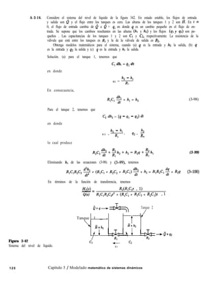 A-3-14. Considere el sistema del nivel de líquido de la figura 342. En estado estable, los flujos de entrada
y salida son e y el flujo entre los tanques es cero. Las alturas de los tanques 1 y 2 son I?. En t =
0, el flujo de entrada cambia de 0 a 0 + q, en donde q es un cambio pequeño en el flujo de en-
trada. Se supone que los cambios resultantes en las alturas (hl y h2) y los flujos (41 y qz) son pe-
queños . Las capacitancias de los tanques 1 y 2 son CI y C2, respectivamente. La resistencia de la
válvula que está entre los tanques es RI y la de la válvula de salida es Rz.
Obtenga modelos matemáticos para el sistema, cuando (a) q es la entrada y hz la salida, (b) q
es la entrada y q2 la salida y (c) q es la entrada y hl la salida.
Solución. (a) para el tanque 1, tenemos que
C, dh, = q1 dt
en donde
En consecuencia,
h, - 4
41 = 7
1
R,C, 9 + h, = h,
Para el tanque 2, tenemos que
en donde
G dh, = (4 - 41 - 4 dt
4 1 =
h, - 4 h2
RI ’
q2 = R
2
lo cual produce
R2C2~+~h2+h2=R2q+h,
1 1
Eliminando hl de las ecuaciones (3-98) y (3-99), tenemos
R,ClR2C2 ff$ + (R,C, + R2C2 + R,C,) % + h, = R,R,C, 2 + R,q
Figura 3-42
Sistema del nivel de líquido.
En términos de la función de transferencia, tenemos
HZ(~) R,UW,s + 1)
- =
Q(s) R1C,R2C2? + (R,C, + R,C, + R,C,)s + 1
s+q-+ ,
Tanque 2
Tanque 1 - -
i+h,
# +
/
t
--4
H+h2
+
R2
- c2
4 1
0+42
(3-98)
(3-99)
(3400)
120 Capítulo 3 / Modelado matemático de sistemas dinámicos
 