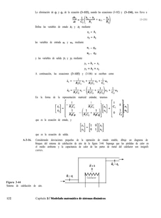 -=- (3-106)
La eliminación de q1 y q. de la ecuación (3-103), usando las ecuaciones (3-102) y (3-104), nos lleva a
Defina las variables de estado XI y x2 mediante
x1 = h,
x2 = h,
las variables de entrada ~1 y ~2, mediante
Ul = 4il
u2 = qi2
y las variables de salida yl y y2 mediante
y1 = h, = x1
y, = h, = x,
A continuación, las ecuaciones (3-105) y (3-106) se escriben como
1 1 1
- -
X,=-Rl~ln,+Rl~lX2+C,U’
En la forma de la representación matricial estándar, tenemos
r 1 1 1
[i:]=[Z e(R;clRlp]+
1 2 2 2
1
Cl O 4
I I
- Ll
1 u2
O F
2
que es la ecuación de estado, y
que es la ecuación de salida.
A-3-16. Considerando desviaciones pequeñas de la operación de estado estable, dibuje un diagrama de
bloques del sistema de calefacción de aire de la figura 3-44. Suponga que las pérdidas de calor en
el medio ambiente y la capacitancia de calor de las partes de metal del calefactor son insignifi-
cantes.
Figura 3-44
Sistema de calefacción de aire.
I’
T
ii+h
3, + e,
t
Si + e,
.l Calefactor
- 1
122 Capítulo 3 / Modelado matemático de sistemas dinámicos
 