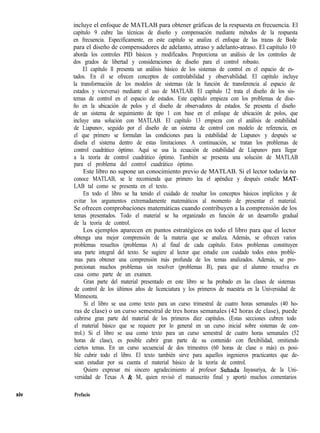 xiv
incluye el enfoque de MATLAB para obtener gráficas de la respuesta en frecuencia. El
capítulo 9 cubre las técnicas de diseño y compensación mediante métodos de la respuesta
en frecuencia. Específicamente, en este capítulo se analiza el enfoque de las trazas de Bode
para el diseño de compensadores de adelanto, atraso y adelanto-atraso. El capítulo 10
aborda los controles PID básicos y modificados. Proporciona un análisis de los controles de
dos grados de libertad y consideraciones de diseño para el control robusto.
El capítulo ll presenta un análisis básico de los sistemas de control en el espacio de es-
tados. En él se ofrecen conceptos de controlabilidad y observabilidad. El capítulo incluye
la transformación de los modelos de sistemas (de la función de transferencia al espacio de
estados y viceversa) mediante el uso de MATLAB. El capítulo 12 trata el diseño de los sis-
temas de control en el espacio de estados. Este capítulo empieza con los problemas de dise-
ño en la ubicación de polos y el diseño de observadores de estados. Se presenta el diseño
de un sistema de seguimiento de tipo 1 con base en el enfoque de ubicación de polos, que
incluye una solución con MATLAB. El capítulo 13 empieza con el análisis de estabilidad
de Liapunov, seguido por el diseño de un sistema de control con modelo de referencia, en
el que primero se formulan las condiciones para la estabilidad de Liapunov y después se
diseña el sistema dentro de estas limitaciones. A continuación, se tratan los problemas de
control cuadrático óptimo. Aquí se usa la ecuación de estabilidad de Liapunov para llegar
a la teoría de control cuadrático óptimo. También se presenta una solución de MATLAB
para el problema del control cuadrático óptimo.
Este libro no supone un conocimiento previo de MATLAB. Si el lector todavía no
conoce MATLAB, se le recomienda que primero lea el apéndice y después estudie MAT-
LAB tal como se presenta en el texto.
En todo el libro se ha tenido el cuidado de resaltar los conceptos básicos implícitos y de
evitar los argumentos extremadamente matemáticos al momento de presentar el material.
Se ofrecen comprobaciones matemáticas cuando contribuyen a la comprensión de los
temas presentados. Todo el material se ha organizado en función de un desarrollo gradual
de la teoría de control.
Los ejemplos aparecen en puntos estratégicos en todo el libro para que el lector
obtenga una mejor comprensión de la materia que se analiza. Además, se ofrecen varios
problemas resueltos (problemas A) al final de cada capítulo. Estos problemas constituyen
una parte integral del texto. Se sugiere al lector que estudie con cuidado todos estos proble-
mas para obtener una comprensión más profunda de los temas analizados. Además, se pro-
porcionan muchos problemas sin resolver (problemas B), para que el alumno resuelva en
casa como parte de un examen.
Gran parte del material presentado en este libro se ha probado en las clases de sistemas
de control de los últimos años de licenciatura y los primeros de maestría en la Universidad de
Minnesota.
Si el libro se usa como texto para un curso trimestral de cuatro horas semanales (40 ho-
ras de clase) o un curso semestral de tres horas semanales (42 horas de clase), puede
cubrirse gran parte del material de los primeros diez capítulos. (Estas secciones cubren todo
el material básico que se requiere por lo general en un curso inicial sobre sistemas de con-
trol.) Si el libro se usa como texto para un curso semestral de cuatro horas semanales (52
horas de clase), es posible cubrir gran parte de su contenido con flexibilidad, omitiendo
ciertos temas. En un curso secuencial de dos trimestres (60 horas de clase o más) es posi-
ble cubrir todo el libro. El texto también sirve para aquellos ingenieros practicantes que de-
sean estudiar por su cuenta el material básico de la teoría de control.
Quiero expresar mi sincero agradecimiento al profesor Suhada Jayasuriya, de la Uni-
versidad de Texas A & M, quien revisó el manuscrito final y aportó muchos comentarios
Prefacio
 