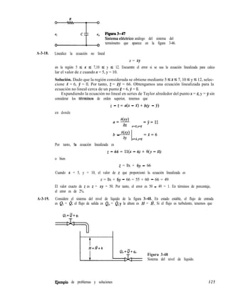 análogo del sistema del
termómetro que aparece en la figura 3-46.
A-3-18. Linealice la ecuación no lineal
z = xy
en la región 5 I x 5 7,10 5 y 5 12. Encuentre el error si se usa la ecuación linealizada para calcu-
lar el valor de z cuando x = 5, y = 10.
Solución. Dado que la región considerada se obtiene mediante 5 5 x I 7, 10 5 y 5 12, selec-
cione X = 6, y = ll. Por tanto, Z = XY = 66. Obtengamos una ecuación linealizada para la
ecuación no lineal cerca de un punto 2 = 6, y = ll.
Expandiendo la ecuación no lineal en series de Taylor alrededor del punto x = X, y = J sin
considerar los tkrminos de orden superior, tenemos que
en donde
z - z = a(x - x) + b(y - y)
aby)
a=-
ax
=jj=ll
.K=.f,y=j’
b _ aC4 =x=(j
aY .X=i,y=j
Por tanto, la ecuación linealizada es
o bien
z - 66 = ll(x - 6) + 6(y - ll)
z = llx + 6y - 66
Cuando x = 5, y = 10, el valor de z que proporcionó la ecuación linealizada es
z = llx + 6y - 66 = 55 + 60 - 66 = 49
El valor exacto de z es z = xy = 50. Por tanto, el error es 50 - 49 = 1. En términos de porcentaje,
el error es de 2%.
A-3-19. Considere el sistema del nivel de líquido de la figura 348. En estado estable, el flujo de entrada
es Qi = a, el flujo de salida es Q,, = 0,~ la altura es H = Z?. Si el flujo es turbulento, tenemos que
Figura 3-48
Sistema del nivel de líquido.
FJemplo de problemas y soluciones 125
 