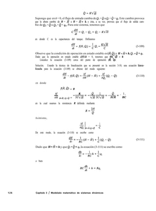 126 Capítulo 3 / Modelado matemático de sistemas dinámicos
Suponga que en t = 0, el flujo de entrada cambia de Q; = 0 a Qi = 0 + qi. Este cambio provoca
que la altura cambie de H = I? a H = H+ h, y ésta, a su vez, provoca que el flujo de salida cam-
bie de Q0 = 0 a Q0 = 0 + qo. Para este sistema, tenemos que
&f=Qi-e,=Qi-K<H
en donde C es la capacitancia del tanque. Definamos
KV%
5 = f(H, Qi) = h Qi - -y- (3-109)
Observe que la condición de operación en estado estable es (fi, 0) y H = I?+ h, Qi = e + qi.
- -
Dado que la operación en estado estable dHldt = 0, tenemos que f(H, Q) = 0.
- -
Linealice la ecuación (3-109) cerca del punto de operación (H, Q).
Solución. Usando la técnica de linealización que se presentó en la sección 3-10, una ecuación linea-
lizada para la ecuación (3-109) se obtiene del modo siguiente:
$-f(&@=$H-fi)+-$(Qi-e>
I
(3-110)
en donde
fe, Q) = 0
af K e 1 e 1
- --= ---= -_ = - -
aH &fi, Q,=é = 2cfl vz 2wE 2CH RC
en la cual usamos la resistencia R definida mediante
R$-
Asimismo,
af 1
aQi f&Q,=Q = ?
De este modo, la ecuación (3-110) se escribe como
dH
-=--
d t
R;(H-H)+$(Qi-@
Dado que H - I? = h y que Qi - 0 = qi, la ecuación (3-111) se escribe como
(3-111)
dh
-zz
d t
-$h+hqi
o bien
RC$+h=Rqi
 
