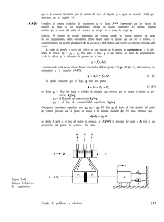 que es la ecuación linealizada para el sistema del nivel de líquido, y es igual ala ecuación (3-69) que
obtuvimos en la sección 3-8.
A-3-20. Considere el sistema hidráulico de seguimiento de la figura 3-49. Suponiendo que las fuerzas de
reacción de carga no son insignificantes, obtenga un modelo matemático del sistema. Suponga
también que la masa del pistón de potencia se incluye en la masa de carga m.
Solución. Al obtener un modelo matemático del sistema cuando las fuerzas reactivas de carga
no son insignificantes, deben considerarse efectos tales como la presión que cae por el orificio, el
escurrimiento de aceite alrededor de la válvula y del pistón, así como la compresibilidad del
aceite.
La caída de presión a través del orificio es una función de la presión de suministrops y la dife-
rencia de presión Ap = pl - ~2. Por tanto, el flujo q es una función no lineal del desplazamiento
x de la válvula y la diferencia de presión Ap o bien
Linealizando esta ecuación no lineal alrededor del origen (X = 0, p = 0, q = 0), obtenemos, re-
mitiéndonos a la ecuación (3-82),
q = K,x - K2Ap (3-112)
Se puede considerar que el flujo q tiene tres partes
4 = 90 + qL + 4c (3-113)
en donde qo = flujo útil hacia el cilindro de potencia que provoca que se mueva el pistón de po-
tencia, kglseg
qL = el flujo de escurrimiento, kglseg
qc = el flujo de compresibilidad equivalente, kg/seg
Obtengamos expresiones específicas para qo, qL y qc. El flujo qo dt hacia el lado derecho del pistón
de potencia provoca que el pistón se mueva a la derecha mediante dy. Por tanto, tenemos que
Aedy = qOdt
en donde A(m2) es el área del pistón de potencia, Q (kg/ms) la densidad del aceite y dy (m) el des-
plazamiento del pistón de potencia. Por tanto,
Figura 3-49
Sistema hidráulico
de seguimiento.
4  4
X-O
@JJ@msa _
m m m -
0
-Y
Y-o m
Ejemplo de problemas y soluciones 127
 