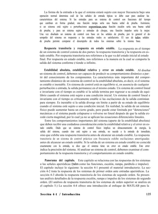 La forma de la entrada a la que el sistema estará sujeto con mayor frecuencia bajo una
operación normal determina cuál de las señales de entrada típicas se debe usar para analizar las
características del sistema. Si las entradas para un sistema de control son funciones del tiempo
que cambian en forma gradual, una función rampa sería una buena señal de prueba. Asimismo,
si un sistema está sujeto a perturbaciones repentinasuna función escalón sería una buena señal
de prueba; y para un sistema sujeto a entradas de choque, una función impulso sería la mejor.
Una vez diseñado un sistema de control con base en las señales de prueba, por lo general el de-
sempeño del sistema en respuesta a las entradas reales es satisfactorio. El uso de tales señales
de prueba permite comparar el desempeño de todos los sistemas sobre la misma base.
Respuesta transitoria y respuesta en estado estable. La respuesta en el tiempo
de un sistema de control consta de dos partes: la respuesta transitoria y la respuesta en es-
tado estable. Por respuesta transitoria nos referimos a la que va del estado inicial al estado
final. Por respuesta en estado estable, nos referimos a la manera en la cual se comporta la
salida del sistema conforme t tiende a infinito.
Estabilidad absoluta, estabilidad relativa y error en estado estable. Al diseñar
un sistema de control, debemos ser capaces de predecir su comportamiento dinámico a par-
tir del conocimiento de los componentes. La característica más importante del compor-
tamiento dinámico de un sistema de control es la estabilidad absoluta, es decir, si el sistema
es estable o inestable. Un sistema de control está en equilibrio si, en ausencia de cualquier
perturbación o entrada, la salida permanece en el mismo estado. Un sistema de control lineal
e invariante con el tiempo es estable si la salida termina por regresar a su estado de equi-
librio cuando el sistema está sujeto a una condición inicial. Un sistema de control lineal e
invariante con el tiempo es críticamente estable si las oscilaciones de la salida continúan
para siempre. Es inestable si la salida diverge sin límite a partir de su estado de equilibrio
cuando el sistema está sujeto a una condición inicial. En realidad, la salida de un sistema
físico puede aumentar hasta un cierto grado, pero puede estar limitada por “detenciones”
mecánicas o el sistema puede colapsarse o volverse no lineal después de que la salida ex-
cede cierta magnitud, por lo cual ya no se aplican las ecuaciones diferenciales lineales.
Entre los comportamientos importantes del sistema (aparte de la estabilidad absoluta)
que deben recibir una cuidadosa consideración están la estabilidad relativa y el error en es-
tado estable. Dado que un sistema de control físico implica un almacenamiento de energía, la
salida del sistema, cuando éste está sujeto a una entrada, no sucede a la entrada de inmediato,
sino que exhibe una respuesta transitoria antes de alcanzar un estado estable. La respuesta
transitoria de un sistema de control práctico con frecuencia exhibe oscilaciones amortiguadas
antes de alcanzar un estado estable. Si la salida de un sistema en estado estable no coincide
exactamente con la entrada, se dice que el sistema tiene un error en estado estable. Este error
indica la precisión del sistema. Al analizar un sistema de control, debemos examinar el com-
portamiento de la respuesta transitoria y el comportamiento en estado estable.
Panorama del capitulo. Este capítulo se relaciona con las respuestas de los sistemas
a las señales aperiódicas (tales como las funciones, escalón, rampa, parábola e impulso).
El capítulo incluye lo siguiente: la sección 4-1 presentó el material introductorio. La sec-
ción 4-2 trata la respuesta de los sistemas de primer orden ante entradas aperiódicas. La
sección 4-3 aborda la respuesta transitoria de los sistemas de segundo orden. Se presen-
tan análisis detallados de la respuesta escalón, rampa e impulso de los sistemas de segundo
orden. (El análisis de respuesta transitoria de los sistemas de orden superior se analiza en
el capítulo 5.) La sección 4-4 ofrece una introducción al enfoque de MATLAB para la
Sección 4-1 / Introducción 135
 