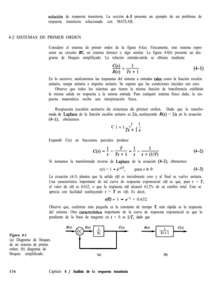 solución de respuesta transitoria. La sección 4-5 presenta un ejemplo de un problema de
respuesta transitoria solucionado con MATLAB.
4-2 SISTEMAS DE PRIMER ORDEN
Considere el sistema de primer orden de la figura 4-l(a). Físicamente, este sistema repre-
senta un circuito RC, un sistema térmico o algo similar. La figura 4-l(b) presenta un dia-
grama de bloques simplificado. La relación entrada-salida se obtiene mediante
(4-1)
En lo sucesivo, analizaremos las respuestas del sistema a entradas tales como la función escalón
unitario, rampa unitaria e impulso unitario. Se supone que las condiciones iniciales son cero.
Observe que todos los sistemas que tienen la misma función de transferencia exhibirán
la misma salida en respuesta a la misma entrada. Para cualquier sistema físico dado, la res-
puesta matemática recibe una interpretación física.
Respuesta escalón unitario de sistemas de primer orden. Dado que la transfor-
mada de Laplace de la función escalón unitario es l/s, sustituyendo R(s) = l/s en la ecuación
(4-l), obtenemos
1 1
C ( s ) = - -
Ts+ls
Expandir C(s) en fracciones parciales produce
(4-2)
Si tomamos la transformada inversa de Laplace de la ecuación (4-2) obtenemos
c(t) = 1 - eet’T, para t 2 0 (4-3)
La ecuación (4-3) plantea que la salida c(t) es inicialmente cero y al final se vuelve unitaria.
Una característica importante de tal curva de respuesta exponencial c(t) es que, para t = T,
el valor de c(t) es 0.632, o que la respuesta c(t) alcanzó 63.2% de su cambio total. Esto se
aprecia con facilidad sustituyendo t = T en c(t). Es decir,
c(T) = 1 - ee1 = 0.632
Observe que, conforme más pequeña es la constante de tiempo T, más rápida es la respuesta
del sistema. Otra caracterfstica importante de la curva de respuesta exponencial es que la
pendiente de la línea de tangente en t = 0 es UT, dado que
Figura 4-1
(a) Diagrama de bloques
de un sistema de primer
orden; (b) diagrama de
bloques simplificado.
136 Capítulo 4 / Análisis de la respuesta transitoria
 