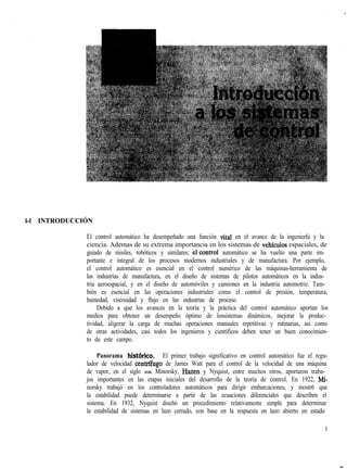 l-l INTRODUCCIÓN
El control automático ha desempeñado una función vital en el avance de la ingenierfa y la
ciencia. Ademas de su extrema importancia en los sistemas de vehfculos espaciales, de
guiado de misiles, robóticos y similares; el,control automático se ha vuelto una parte im-
portante e integral de los procesos modernos industriales y de manufactura. Por ejemplo,
el control automático es esencial en el control numérico de las máquinas-herramienta de
las industrias de manufactura, en el diseño de sistemas de pilotos automáticos en la indus-
tria aeroespacial, y en el diseño de automóviles y camiones en la industria automotriz. Tam-
bién es esencial en las operaciones industriales como el control de presión, temperatura,
humedad, viscosidad y flujo en las industrias de proceso.
Debido a que los avances en la teoría y la práctica del control automático aportan los
medios para obtener un desempeño óptimo de lossistemas dinámicos, mejorar la produc-
tividad, aligerar la carga de muchas operaciones manuales repetitivas y rutinarias, así como
de otras actividades, casi todos los ingenieros y científicos deben tener un buen conocimien-
to de este campo.
Panorama histbrico. El primer trabajo significativo en control automático fue el regu-
lador de velocidad centrifugo de James Watt para el control de la velocidad de una máquina
de vapor, en el siglo XVIII. Minorsky, Hazen y Nyquist, entre muchos otros, aportaron traba-
jos importantes en las etapas iniciales del desarrollo de la teoría de control. En 1922, Mi-
norsky trabajó en los controladores automáticos para dirigir embarcaciones, y mostr6 que
la estabilidad puede determinarse a partir de las ecuaciones diferenciales que describen el
sistema. En 1932, Nyquist diseñó un procedimiento relativamente simple para determinar
la estabilidad de sistemas en lazo cerrado, con base en la respuesta en lazo abierto en estado
1
 
