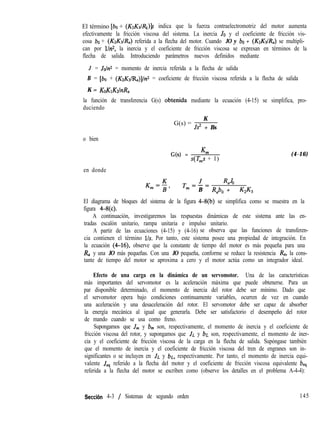 El término [ba + (K&/RII )]s indica que la fuerza contraelectromotriz del motor aumenta
efectivamente la fricción viscosa del sistema. La inercia JO y el coeficiente de fricción vis-
cosa bo + (K&IRa) referida a la flecha del motor. Cuando JO y bo + (KzKdR,) se multipli-
can por llnz, la inercia y el coeficiente de fricción viscosa se expresan en términos de la
flecha de salida. Introduciendo parámetros nuevos definidos mediante
J = Joln2 = momento de inercia referida a la flecha de salida
B = [bo + (K&IR,J]In2 = coeficiente de fricción viscosa referida a la flecha de salida
K = KoK~KzlrtR,
la función de transferencia G(s) obtenida mediante la ecuación (4-15) se simplifica, pro-
duciendo
G(s) =
K
Js2 + Bs
o bien
G(s) = Km
s(T,s + 1)
(4-16)
en donde
Km=$, T,,J, RlZJO
B Rabo + K,K,
El diagrama de bloques del sistema de la figura 4-8(b) se simplifica como se muestra en la
figura 4+c).
A continuación, investigaremos las respuestas dinámicas de este sistema ante las en-
tradas escalón unitario, rampa unitaria e impulso unitario.
A partir de las ecuaciones (4-15) y (4-16) se observa que las funciones de transferen-
cia contienen el término l/s. Por tanto, este sistema posee una propiedad de integración. En
la ecuación (4-16), observe que la constante de tiempo del motor es más pequeña para una
R, y una JO más pequeñas. Con una JO pequeña, conforme se reduce la resistencia R,, la cons-
tante de tiempo del motor se aproxima a cero y el motor actúa como un integrador ideal.
Efecto de una carga en la dinámica de un servomotor. Una de las características
más importantes del servomotor es la aceleración máxima que puede obtenerse. Para un
par disponible determinado, el momento de inercia del rotor debe ser mínimo. Dado que
el servomotor opera bajo condiciones continuamente variables, ocurren de vez en cuando
una aceleración y una desaceleración del rotor. El servomotor debe ser capaz de absorber
la energía mecánica al igual que generarla. Debe ser satisfactorio el desempeño del rotor
de mando cuando se usa como freno.
Supongamos que J,,, y b, son, respectivamente, el momento de inercia y el coeficiente de
fricción viscosa del rotor, y supongamos que JL y bL son, respectivamente, el momento de iner-
cia y el coeficiente de fricción viscosa de la carga en la flecha de salida. Supóngase también
que el momento de inercia y el coeficiente de fricción viscosa del tren de engranes son in-
significantes o se incluyen en JL y bL, respectivamente. Por tanto, el momento de inercia equi-
valente J,, referido a la flecha del motor y el coeficiente de fricción viscosa equivalente be,
referida a la flecha del motor se escriben como (observe los detalles en el problema A-4-4):
Secci6n 4-3 / Sistemas de segundo orden 145
 