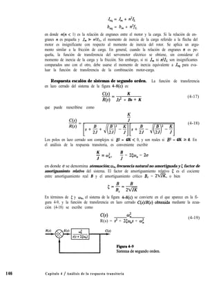 Jes = J, + n2JL
b,, = b, + n2fL
en donde n(n < 1) es la relación de engranes entre el motor y la carga. Si la relación de en-
granes n es pequeña y J, % n2J~, el momento de inercia de la carga referido a la flecha del
motor es insignificante con respecto al momento de inercia del rotor. Se aplica un argu-
mento similar a la fricción de carga. En general, cuando la relación de engranes n es pe-
queña, la función de transferencia del servomotor eléctrico se obtiene, sin considerar el
momento de inercia de la carga y la fricción. Sin embargo, si ni J,,, ni SJL son insignificantes
comparados uno con el otro, debe usarse el momento de inercia equivalente a Jes para eva-
luar la función de transferencia de la combinación motor-carga.
146
Respuesta escalón de sistemas de segundo orden. La función de transferencia
en lazo cerrado del sistema de la figura 4--8(c) es:
C(s) K
-=
R(s) Js2 + Bs + K
(4-17)
que puede reescribirse como
(4-18)
Los polos en lazo cerrado son complejos si B2 - 4JK < 0, y son reales si B2 - 4JK 2 0. En
el análisis de la respuesta transitoria, es conveniente escribir
K
- = (32
B
J ny J = 253, = 2a
en donde u se denomina atenuación; w,,, frecuencia natural no amortiguada y 5 factor de
amortiguamiento relativo del sistema. El factor de amortiguamiento relativo 5 es el cociente
entre amortiguamiento real B y el amortiguamiento crítico B, = 2-, o bien
En términos de 5 y w,,, el sistema de la figura 4-8(c) se convierte en el que aparece en la fi-
gura 4-9, y la función de transferencia en lazo cerrado C(s)/R(s) obtenida mediante la ecua-
ción (4-18) se escribe como
C(s) co;
R(s) = s2 + 25w,s + al;
(4-19)
Capítulo 4 / Análisis de la respuesta transitoria
 