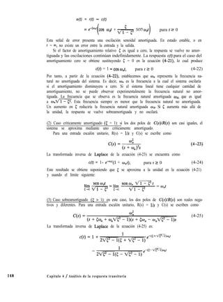 e(t) = r(t) - c(t)
148
= eecwnt cos mdt + sen wdt , para t2 0
Esta señal de error presenta una oscilación senoidal amortiguada. En estado estable, o en
t = 00, no existe un error entre la entrada y la salida.
Si el factor de amortiguamiento relativo 5 es igual a cero, la respuesta se vuelve no amor-
tiguada y las oscilaciones continúan indefinidamente. La respuesta c(t) para el caso del
amortiguamiento cero se obtiene sustituyendo 1; = 0 en la ecuación (4-21), lo cual produce
c(t) = 1 - cos WJ, para t 2 0 (4-22)
Por tanto, a partir de la ecuación (4-22), establecemos que wn representa la frecuencia na-
tural no amortiguada del sistema. Es decir, UJ,, es la frecuencia a la cual el sistema oscilaría
si el amortiguamiento disminuyera a cero. Si el sistema lineal tiene cualquier cantidad de
amortiguamiento, no se puede observar experimentalmente la frecuencia natural no amor-
tiguada. La frecuencia que se observa es la frecuencia natural amortiguada Wd, que es igual
a o,m Esta frecuencia siempre es menor que la frecuencia natural no amortiguada.
Un aumento en 5 reduciría la frecuencia natural amortiguada Wd. Si 5 aumenta más allá de
la unidad, la respuesta se vuelve sobreamortiguada y no oscilará.
(2) Caso críticamente amortiguado (5 = 1): si los dos polos de C(s)/R(s) son casi iguales, el
sistema se aproxima mediante uno críticamente amortiguado.
Para una entrada escalón unitario, R(s) = l/s y C(s) se escribe como
La transformada inversa de Laplace de la ecuación (4-23) se encuentra como
c(t) = 1- e-O”“(l + ant), para t 2 0 (4-24)
Este resultado se obtiene suponiendo que 5 se aproxima a la unidad en la ecuación (4-21)
y usando el límite siguiente:
(3) Caso sobreamortiguado (5 > 1): en este caso, los dos polos de C(s)/R(s) son reales nega-
tivos y diferentes. Para una entrada escalón unitario, R(s) = l/s y C(s) se escriben como
(4-25)
La transformada inversa de Laplace de la ecuación (4-25) es:
Capítulo 4 / Análisis de la respuesta transitoria
 
