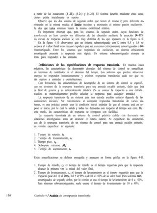 150
a partir de las ecuaciones (4-21), (4-24) y (4-26). El sistema descrito mediante estas ecua-
ciones estaba inicialmente en reposo.
Observe que los dos sistema de segundo orden que tienen el mismo 5 pero diferente w,,
rebasarán en la misma medida el límite máximo y mostrarán el mismo patrón oscilatorio.
Se dice que tales sistemas tienen la misma estabilidad relativa.
Es importante observar que, para los sistemas de segundo orden, cuyas funciones de
transferencia en lazo cerrado son diferentes de las obtenidas mediante la ecuación (4-19)
las curvas de respuesta escalón se ven muy distintas de las que aparecen en la figura 4-10.
En la figura 4-10 observamos que un sistema subamortiguado con 5 entre 0.5 y 0.8 se
acerca al valor final con mayor rapidez que un sistema críticamente amortiguado o so-
breamortiguado. Entre los sistemas que responden sin oscilación, un sistema críticamente
amortiguado presenta la respuesta más rápida. Un sistema sobreamortiguado siempre es
lento para responder a las entradas.
Definiciones de las especificaciones de respuesta transitoria. En muchos casos
prácticos, las características de desempeño deseadas del sistema de control se especifican
en términos de cantidades en el dominio del tiempo. Los sistemas que pueden almacenar
energía no responden instantáneamente y exhiben respuestas transitorias cada vez que es-
tán sujetos a entradas o perturbaciones.
Con frecuencia, las características de desempeño de un sistema de control se especifi-
can en términos de la respuesta transitoria para una entrada escalón unitario, dado que ésta
es fácil de generar y es suficientemente drástica. (Si se conoce la respuesta a una entrada
escalón, es matemáticamente posible calcular la respuesta para cualquier entrada.)
La respuesta transitoria de un sistema para una entrada escalón unitario depende de las
condiciones iniciales. Por conveniencia al comparar respuestas transitorias de varios sis-
temas, es una práctica común usar la condición inicial estándar de que el sistema está en re-
poso al inicio, por lo cual la salida y todas las derivadas con respecto al tiempo son cero. De
este modo, las características de respuesta se comparan con facilidad.
La respuesta transitoria de un sistema de control práctico exhibe con frecuencia os-
cilaciones amortiguadas antes de alcanzar el estado estable. Al especificar las característi-
cas de la respuesta transitoria de un sistema de control para una entrada escalón unitario,
es común especificar lo siguiente:
1. Tiempo de retardo, td
2. Tiempo de levantamiento, t,
3. Tiempo pico, tp
4. Sobrepaso máximo, Mp
5. Tiempo de asentamiento, ts
Estas especificaciones se definen enseguida y aparecen en forma gráfica en la figura 4-11.
1. Tiempo de retardo, td: el tiempo de retardo es el tiempo requerido para que la respuesta
alcance la primera vez la mitad del valor final.
2 . Tiempo de levantamiento, tr: el tiempo de levantamiento es el tiempo requerido para que la
respuesta pase del 10 al 90%, del 5 al 95% o del 0 al 100% de su valor final. Para sistemas sub-
amortiguados de segundo orden, por lo común se usa el tiempo de levantamiento de 0 a 100%.
Para sistemas sobreamortiguados, suele usarse el tiempo de levantamiento de 10 a 90%.
Capítulo 4 / AnCllísis de la respuesta transitoria
 