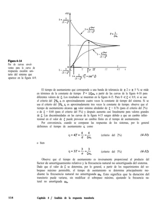 Figura4-14
Par de curvas envol-
ventes para la curva de
respuesta escalón uni-
tario del sistema que
aparece en la figura 4-9.
I I I I I
T "
2T 2T 3T 4T t
<; - cos- l)
El tiempo de asentamiento que corresponde a una banda de tolerancia de f 2 o f 5 % se mide
en términos de la constante de tiempo T = l/&on a partir de las curvas de la figura 4-10 para
diferentes valores de 5. Los resultados se muestran en la figura 4-15. Para 0 < 5 < 0.9, si se usa
el criterio del 2%, ts es aproximadamente cuatro veces la constante de tiempo del sistema. Si se
usa el criterio del 5%, ts es aproximadamente tres veces la constante de tiempo. observe que el
tiempo de asentamiento alcanza un valor mínimo alrededor de 5 = 0.76 (para el criterio del 2%)
o de c = 0.68 (para el criterio del 5%) y después aumenta casi linealmente para valores grandes
de 5. Las discontinuidades en las curvas de la figura 4-15 surgen debido a que un cambio infini-
tesimal en el valor de 5 puede provocar un cambio finito en el tiempo de asentamiento.
Por conveniencia, cuando se comparan las respuestas de los sistemas, por lo general
definimos el tiempo de asentamiento ts como
,=4T=4=4
(5 5%
(criterio del 2%)
o bien
(criterio del 5%)
(4-31)
(4-32)
Observe que el tiempo de asentamiento es inversamente proporcional al producto del
factor de amortiguamiento relativo y la frecuencia natural no amortiguada del sistema.
Dado que el valor de 5 se determina, por lo general, a partir de los requerimientos del so-
brepaso máximo permisible, el tiempo de asentamiento se determina principalmente me-
diante la frecuencia natural no amortiguada w,,. Esto significa que la duración del
transitorio puede variarse, sin modificar el sobrepaso máximo, ajustando la frecuencia na-
tural no amortiguada an.
154 Capítulo 4 / Análisis de la respuesta transitoria
 
