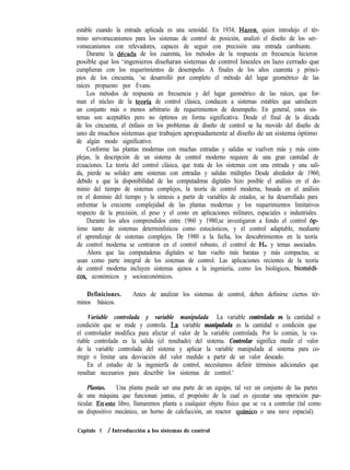 estable cuando la entrada aplicada es una senoidal. En 1934, Hazen, quien introdujo el tér-
mino servomecanismos para los sistemas de control de posición, analizó el diseño de los ser-
vomecanismos con relevadores, capaces de seguir con precisión una entrada cambiante.
Durante la decada de los cuarenta, los métodos de la respuesta en frecuencia hicieron
posible que los ‘ingenieros diseñaran sistemas de control lineales en lazo cerrado que
cumplieran con los requerimientos de desempeño. A finales de los años cuarenta y princi-
pios de los cincuenta, ‘se desarrolló por completo el método del lugar geométrico de las
raíces propuesto por Evans.
Los métodos de respuesta en frecuencia y del lugar geométrico de las raíces, que for-
man el núcleo de la teorfa de control clásica, conducen a sistemas estables que satisfacen
un conjunto más o menos arbitrario de requerimientos de desempeño. En general, estos sis-
temas son aceptables pero no óptimos en forma significativa. Desde el final de la década
de los cincuenta, el énfasis en los problemas de diseño de control se ha movido del diseño de
uno de muchos sistemas que trabajen apropiadamente al diseño de un sistema óptimo
de algún modo significativo.
Conforme las plantas modernas con muchas entradas y salidas se vuelven más y más com-
plejas, la descripción de un sistema de control moderno requiere de una gran cantidad de
ecuaciones. La teoría del control clásica, que trata de los sistemas con una entrada y una sali-
da, pierde su solidez ante sistemas con entradas y salidas múltiples Desde alrededor de 1960,
debido a que la disponibilidad de las computadoras digitales hizo posible el análisis en el do-
minio del tiempo de sistemas complejos, la teoría de control moderna, basada en el análisis
en el dominio del tiempo y la síntesis a partir de variables de estados, se ha desarrollado para
enfrentar la creciente complejidad de las plantas modernas y los requerimientos limitativos
respecto de la precisión, el peso y el costo en aplicaciones militares, espaciales e industriales.
Durante los años comprendidos entre 1960 y 1980,se investigaron a fondo el control op-
timo tanto de sistemas determinfsticos como estocásticos, y el control adaptable, mediante
el aprendizaje de sistemas complejos. De 1980 a la fecha, los descubrimientos en la teoría
de control moderna se centraron en el control robusto, el control de H, y temas asociados.
Ahora que las computadoras digitales se han vuelto más baratas y más compactas, se
usan como parte integral de los sistemas de control. Las aplicaciones recientes de la teoría
de control moderna incluyen sistemas ajenos a la ingeniería, como los biológicos, biomédi-
cos, económicos y socioeconómicos.
Definiciones. Antes de analizar los sistemas de control, deben definirse ciertos tér-
minos básicos.
Variable controlada y variable manipulada La variable controlada es la cantidad o
condición que se mide y controla. La, variable manipulada es la cantidad o condición que
el controlador modifica para afectar el valor de la variable controlada. Por lo común, la va-
riable controlada es la salida (el resultado) del sistema. Controlar significa medir el valor
de la variable controlada del sistema y aplicar la variable manipulada al sistema para co-
rregir o limitar una desviación del valor medido a partir de un valor deseado.
En el estudio de la ingenierfa de control, necesitamos definir términos adicionales que
resultan necesarios para describir los sistemas de control.‘
Plantas. Una planta puede ser una parte de un equipo, tal vez un conjunto de las partes
de una máquina que funcionan juntas, el propósito de la cual es ejecutar una operación par-
ticular. Eneste libro, llamaremos planta a cualquier objeto físico que se va a controlar (tal como
un dispositivo mecánico, un horno de calefacción, un reactor qufmico o una nave espacial).
Capítulo 1 / Introducción a los sistemas de control
 