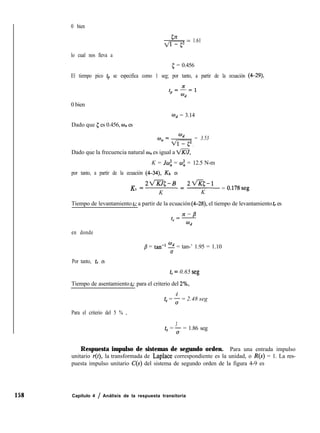 158 Capítulo 4 / Análisis de la respuesta transitoria
0 bien
*= 1.61
lo cual nos lleva a
[ = 0.456
El tiempo pico tp se especifica como 1 seg; por tanto, a partir de la ecuación (4-29),
fp=L,
wd
0 bien
Wd = 3.14
Dado que 5 es 0.456, wn es
wn=*,,= 3.53
Dado que la frecuencia natural un es igual a m,
K = Jcoi = OJ: = 12.5 N-m
por tanto, a partir de la ecuación (4--34), & es
K =2flc-B =2fl<-l
h
K K
= 0.178seg
Tiempo de levantamiento t,: a partir de la ecuación (4-28), el tiempo de levantamiento t, es
en donde
j3 = tan-l - = tan-’ 1.95 = 1.10
u
Por tanto, t, es
t,= 0.65 seg
Tiempo de asentamiento t,: para el criterio del 2%,
4
ts = 3 = 2.48 seg
Para el criterio del 5 % ,
3
ts = ; = 1.86 seg
Respuesta impulso de sistemas de segundo orden. Para una entrada impulso
unitario r(t), la transformada de Laplace correspondiente es la unidad, o R(s) = 1. La res-
puesta impulso unitario C(S) del sistema de segundo orden de la figura 4-9 es
 
