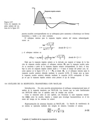 Figura 4-19
Curva de respuesta im-
pulso unitario del sis-
tema de la figura 4-9.
puesta escalón correspondiente no se sobrepasa pero aumenta o disminuye en forma
monotónica y tiende a un valor constante.
El sobrepaso máximo para la respuesta impulso unitario del sistema subamortiguado
ocurre en
t=
4
,,Vl-r;” ’
donde 0 < 5 < 1
y el sobrepaso máximo es:
c(Qmax = o,exp - 9 donde 0 < 5 < 1
Dado que la respuesta impulso unitario es la derivada con respecto al tiempo de la fun-
ción de respuesta escalón unitario, el sobrepaso máximo MP para la respuesta escalón unita-
rio se encuentra a partir de la respuesta impulso unitario correspondiente. Es decir, el área
bajo la curva de respuesta impulso unitario desde t = 0 hasta el tiempo del primer cero, tal
como aparece en la figura 4-19, es 1 + MP, en donde Mp es el sobrepaso máximo (para la
respuesta escalón unitario) obtenido mediante la ecuación (4-30). El tiempo pico tP (para
la respuesta escalón unitario) obtenido mediante la ecuación (4-29) corresponde al tiem-
po en que la respuesta impulso unitario cruza primero el eje de tiempo.
4-4 ANÁLISIS DE IA RESPUESTA TRANSITORIA CON MATLAB
Introducción. En esta sección presentaremos el enfoque computacional para el
análisis de la respuesta transitoria con MATLAB. Los lectores que no estén familiarizados
con MATLAB deben leer el apéndice antes de estudiar esta sección.
Como se mencionó antes en este capítulo, con frecuencia se usan respuestas transito-
rias (tales como las escalón, impulso y rampa) para investigar lascaracterísticas en el do-
minio del tiempo de los sistemas de control.
Representación de sistemas lineales en MATLAB. La función de transferencia de
un sistema se representa mediante dos arreglos de números. Considere el sistema
160
C(s) 25
-=
R(s) s2 + 4s + 25
Capítulo 4 / Análisis de la respuesta transitoria
(4-38)
 