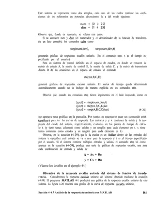 Este sistema se representa como dos arreglos, cada uno de los cuales contiene los coefi-
cientes de los polinomios en potencias decrecientes de s del modo siguiente:
num = [O 0 251
den = [l 4 251
Observe que, donde es necesario, se rellena con ceros.
Si se conocen num y den (el numerador y el denominador de la función de transferen-
cia en lazo cerrado), los comandos tales como
step(num,den), step(num,den,t)
generarán gráficas de respuestas escalón unitario. (En el comando step, t es el tiempo es-
pecificado por el usuario.)
Para un sistema de control definido en el espacio de estados, en donde se conocen la
matriz de estado A, la matriz de control B, la matriz de salida C, y la matriz de transmisión
directa D de las ecuaciones en el espacio de estados, el comando
generará gráficas de respuestas escalón unitario. El vector de tiempo queda determinado
automáticamente cuando no se incluye de manera explícita en los comandos step.
Observe que, cuando los comandos step tienen argumentos en el lado izquierdo, como en
[y,x,tl = step(num,den,t)
[y,x,tl = step(A,B,C,D,iu)
[y,x,tl = step(A,B,C,D,iu,t) (4-39)
no aparece una gráfica en la pantalla. Por tanto, es necesario usar un comando plot
(graficar) para ver las curvas de respuesta. Las matrices y y x contienen la salida y la res-
puesta del estado del sistema, respectivamente, evaluadas en los puntos de tiempo de cálcu-
lo t. (y tiene tantas columnas como salidas y un renglón para cada elemento en t. x tiene
tantas columnas como estados y un renglón para cada elemento en t.)
Observe, en la ecuación (4-39), que la iu escalar es un índice dentro de las entradas del
sistema y especifica cuál entrada se va a usar para la respuesta y t es el tiempo especificado
por el usuario. Si el sistema contiene múltiples entradas y salidas, el comando step tal como
aparece en la ecuación (4-39), produce una serie de gráficas de respuestas escalón, una para
cada combinación de entrada y salida de
X = Ax + Bu ,
y = Cx + Du
(Véanse los detalles en el ejemplo 44.)
Obtención de la respuesta escalón unitario del sistema de función de transfe-
rencia. Consideremos la respuesta escalh unitario del sistema obtenido mediante la ecuación
(4-38). El programa MATLAB 4-1 producirá una gráfica de la respuesta escalón unitario de este
sistema. La figura 4-20 muestra una gráfica de la curva de respuesta escal6n unitario.
Sección 4-4 / Análisis de la respuesta transitoria con MATLAB 161
 