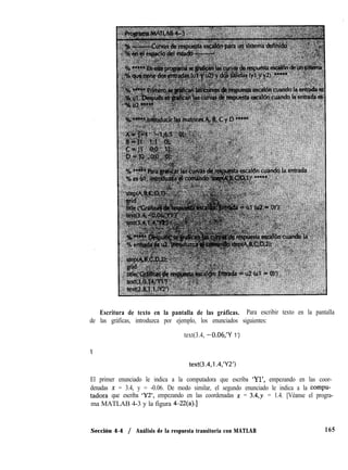Escritura de texto en la pantalla de las gráficas. Para escribir texto en la pantalla
de las gráficas, introduzca por ejemplo, los enunciados siguientes:
text(3.4, -0.06,‘Y 1’)
Y
text(3.4,1.4,‘Y2’)
El primer enunciado le indica a la computadora que escriba ‘Yl’, empezando en las coor-
denadas x = 3.4, y = -0.06. De modo similar, el segundo enunciado le indica a la Eompu-
tadora que escriba ‘Y2’, empezando en las coordenadas x = 3.4,~. = 1.4. [Véanse el progra-
ma MATLAB 4-3 y la figura 4-22(a).]
Sección 4-4 / Análisis de la respuesta transitoria con MATLAB 165
 