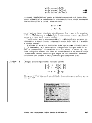 [y,x,tl = impuise(A,B,C,D)
&,x,tl = im&e(A,B,C,D,iu)
Iy,x,tl = impulse(A,B,C,D,iu,t)
(4-44)
(4-45)
El comando “impulse(num,den)” grafica la respuesta impulso unitario en la pantalla. El co-
mando “impulse(A,B,C,D)” produce una serie de gráficas de respuesta impulso unitario,una
para cada combinación de entrada y salida del sistema
X = Ax + Bu
y = Cx + Du
con el vector de tiempo determinado automáticamente. Observe que, en las ecuaciones
(4-44) y (4-45), la iu escalar es un índice dentro de las entradas del sistema y especifica cuál
entrada se va a usar para la respuesta impulso.
También observe que, en las ecuaciones (4-43) y (4-45), t es el vector de tiempo pro-
porcionado por el usuario. El vector t especifica los tiempos en los cuales se va a calcular
la respuesta impulso.
Si se invoca MATLAB con el argumento en el lado izquierdo [y,x,t], como en el caso de
[y,x,t] = impulse(A,B,C,D), el comando retorna las respuestas de salida y del estado del sis-
tema y el vector de tiempo t. No se dibuja una gráfica en la pantalla. Las matrices y y x con-
tienen las respuestas de salida y del estado del sistema evaluadas en los puntos de tiempo
t. (y tiene tantas columnas como salidas y un renglón para cada elemento en t. x tiene tan-
tas columnas como variables de estado y un renglón para cada elemento en t.)
EJEMPLO 4-5 Obtenga la respuesta impulso unitario del sistema siguiente:
[i:]=[-I -:][::]+[;]u
y = [l O] x1 + [O]u
Ll
x2
El programa MATLAB 4-4 es una de las posibilidades. La curva de respuesta resultante aparece
en la figura 4-23.
Sección 4-4 / Análisis de la respuesta transitoria con MATLAB 167
 