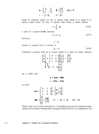 c = [l 01, D = [0]
Cuando las condiciones iniciales son cero, la respuesta rampa unitaria es la integral de la
respuesta escalón unitario. Por tanto, la respuesta rampa unitaria se obtiene mediante
I
f
Z= Y dt (4-46)
0
A partir de la ecuación (4-46), obtenemos
i=y=x,
Definamos
(4-47)
z = X3
Entonces, la ecuación (4-47) se convierte en
x, = XI (4-48)
Combinando la ecuación (4-48) con la ecuación original en el espacio de estados, obtenemos
que se escribe como
en donde
r
BB=1=$,
Ll [l CC = [O 0 11,
0
[;z] = [--y -i k$] + [;lu
Xl
z=[O 0 11%
[l
x3
X=AAx+BBu
z = CCx + DDu
DD = [0]
Observe que x3 es el tercer elemento de x. Una gráfica de la curva de respuesta rampa
unitaria z(t) se obtiene introduciendo el programa MATLAB 4-8 a la computadora. Una
172 Capítulo 4 / Análisis de la respuesta transitoria
 