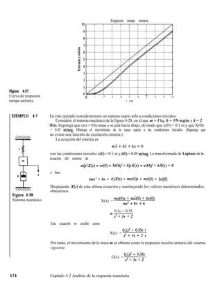 Respuesta rampa unitaria
Figura 4-27
Curva de respuesta
rampa unitaria.
EJEMPLO 4-7
k
f
Figura 4-28
Sistema mecánico.
-0 1 2 3 4 5 6 7 8 9 10
t seg
En este ejemplo consideraremos un sistema sujeto sólo a condiciones iniciales.
Considere el sistema mecánico de la figura 4-28, en el que m = 1 kg, b = 3 N-seg/m y k = 2
N/m. Suponga que en t = 0 la masa m se jala hacia abajo, de modo que x(O) = 0.1 m y que X(O)
= 0.05 mlseg. Obtenga el movimiento de la masa sujeto a las condiciones iniciales. (Suponga que
no existe una función de excitación externa.)
La ecuación del sistema es
mi+bi+kx=O
con las condiciones iniciales x(O) = 0.1 m yk(O) = 0.05 m/seg. La transformada de Laplace de la
ecuación del sistema da
o bien
m[s”X(s) - CC(O) - X(O)] + b[sX(s) - x(O)] + kX(s) = 0
(ms’ + bs + k)X(s) = mx(O)s + mi(O) + bx(0)
Despejando X(s) de esta ultima ecuación y sustituyendo los valores numéricos determinados,
obtenemos
X(s) =
mx(O)s + mi(O) + bx(0)
ms2 + bs + k
0.1s + 0.35
=
s2 i- 3s + 2
Esta ecuación se escribe como
X(s) =
o.1s2 + 0.35s 1
s2 + 3s + 2 s
Por tanto, el movimiento de la masa m se obtiene como la respuesta escalón unitario del sistema
siguiente:
G(s) =
0.1s2 + 0135s
s2 + 3s + 2
174 Capítulo 4 / Análisis de la respuesta transitoria
 
