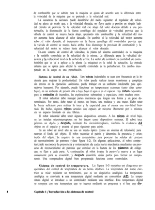 de combustible que se admite para la máquina se ajusta de acuerdo con la diferencia entre
la velocidad de la máquina que se pretende y la velocidad real.
La secuencia de acciones puede describirse del modo siguiente: el regulador de veloci-
dad se ajusta de modo que, a la velocidad deseada, no fluya aceite a presión en ningún lado
del cilindro de potencia. Si la velocidad real cae abajo del valor deseado debido a una per-
turbación, la disminución de la fuerza centrífuga del regulador de velocidad provoca que la
válvula de control se mueva hacia abajo, aportando más combustible y la velocidad del mo-
tor aumenta hasta alcanzar el valor deseado. En cambio, si la velocidad del motor aumenta
sobre el valor deseado, el incremento en la fuerza centrífuga del controlador provoca que
la válvula de control se mueva hacia arriba. Esto disminuye la provisión de combustible y la
velocidad del motor se reduce hasta alcanzar el valor deseado.
En-este sistema de control de velocidad, la planta (el sistema controlado) es la máquina
y la variable controlada es la velocidad de la misma. La diferencia entre la velocidad de-
seada y ía velocidad real es la señal de error. La señal de control (la cantidad de com-
bustible) que se va a aplicar a la planta (la máquina) es la señal de actuación. La entrada
externa que se aplica para afectar la variable controlada es la perturbación. Un cambio ines-
perado en la carga es una perturbación.
Sistema de control de un robot. Los robots industriales se usan con frecuencia en la in-
dustria para mejorar la productividad. Un robot puede realizar tareas monótonas y complejas
sin errores en la operación. Asimismo, puede trabajar en un ambiente intolerable para ope-
radores humanos. Por ejemplo, puede funcionar en temperaturas extremas (tanto altas como
bajas), en un ambiente de presión alta o baja, bajo el agua o en el espacio. Hay robots especiales
para la extinción de incendios, las exploraciones submarinas y espaciales, entre muchos otros
El robot industrial debe manejar partes mecánicas que tengan una forma y un peso de-
terminados. Por tanto, debe tener al menos un brazo, una muñeca y una mano. Debe tener
la fuerza suficiente para realizar la tarea y la capacidad para al menos una movilidad limi-
tada. De hecho, algunos robots actuales son capaces de moverse libremente por sí mismos
en un espacio limitado en una fábrica.
El robot industrial debe tener algunos dispositivos sensores. A los robots de nivel bajo,
se les instalan microinterruptores en los brazos como dispositivos sensores. El robot toca
primero un objeto y despues, mediante los microinterruptores, confirma la existencia dd
objeto en el espacio y avanza al paso siguiente para asirlo.
,
En un robot de nivel alto se usa un medio óptico (como un sistema de televisión) para
rastrear el fondo del objeto. El robot reconoce el patrón y determina la presencia y orien-
tación del objeto. Se requiere de una computadora para procesar las señales del proceso
de reconocimiento de patrones (véase figura 1-2). En algunas aplicaciones, el robot compu-
tarizado reconoce la presencia y orientación de cada parte mecánica mediante un pro-
ceso de reconocimiento de patrones que consiste en la lectura de los ,n$meros de código
que se fijan a cada parte. A continuación, el robot levanta la parte-y’ia mueve a un lugar
conveniente para su ensamble, y despues ensambla varias partes para formar un compo-
nente. Una computadora digital bien programada funciona como controlador.
Sistema de control de temperatura. La figura 1-3 muestra un diagrama es-
quemático del control de temperatura de un horno eléctrico. La temperatura del horno eléc-
trico se mide mediante un termómetro, que es un dispositivo analógico. La temperatura
analógica se convierte a una temperatura digital mediante un convertidor A/D. La tempe-
ratura digital se introduce a un controlador mediante una interfase. Esta temperatura digital
se compara con una temperatura que se ingresa mediante un programa y si hay una dis-
4 Capítulo 1 / Introducción a los sistemas de control
 