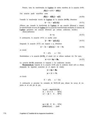 Primero, tome las transformadas de Laplace de ambos miembros de la ecuación (4-49).
sX(s) - x(O) = AX(s)
Esta ecuación puede reescribirse como
sX(s) = Ax(s) + x(O) (4-50)
Tomando la transformada inversa de Laplace de la ecuación (4-50) obtenemos
X = Ax + x(O)6(t) (4-51)
(Observe que, tomando la transformada de Laplace de una ecuación diferencial y después
la transformada inversa de Laplace de la ecuación transformada mediante el sistema de
Laplace generamos una ecuación diferencial que contiene condiciones iniciales.)
Ahora definimos
i=x
A continuación, la ecuación (4-51) se escribe como
Z = Ai + x(O)6(t)
Integrando la ecuación (4-53) con respecto a t, obtenemos
íi = AZ + x(O)l(t) = AZ + Bu
en donde
(4-52)
(4-53)
(4-54)
B = x(O), u = l(t)
Remitiéndonos a la ecuación (4-52), el estado x(t) se obtiene mediante i(t). Por tanto,
x=i=Az+Bu (4-55)
La ecuación (4-55) proporciona la respuesta a las condiciones iniciales.
Resumiendq,la respuesta de la ecuación (4-49) para la condición inicial x(O) se obtiene
despejando las siguientes ecuaciones en el espacio de estados:
i=Az+Bu
x= AZ + Bu
en donde
B = x(O), u = l(t)
A continuación se presentan los comandos de MATLAB para obtener las curvas de res-
puesta en un solo par de ejes.
[x,z,tl = step(A,B,A,B);
xl = [l 0 0. . . o]*x’;
x2 = [O 1 0 . . . ol*x’;
176 Capítulo 4 / Análisis de la respuesta transitoria
xn=[O 0 O...l]*x’;
plot(t,xl,t,x2, . . . ,t,xn)
 