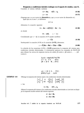 Respuesta a condiciones iniciales (enfoque en el espacio de estados, caso 2).
Considere el sistema definido mediante
H=AX, x(O) = % (4-56)
y = cx (4-57)
(Suponga que x es un vector de dimensión IZ y que y es un vector de dimensión m.)
Igual que en el caso 1, si definimos
i=X
obtenemos la ecuación siguiente:
i = AZ + x(O)l(t) = AZ + Bu (4-58)
en donde
B = x(O), u = l(t)
Considerando que x = i, la ecuación (4-57) puede escribirse
y = ci (4-59)
Sustituyendo la ecuación (4-58) en la ecuación (4-59), obtenemos
y = C(Az + Bu) = CAZ + CBu (4-60)
La solución de las ecuaciones (4-58) y (4-60) proporciona la respuesta del sistema para
condiciones iniciales determinadas. A continuación aparecen los comandos de MATLAB
para obtener las curvas de respuesta (curvas de salida yl contra t, y2 contra t, . . . , ym
contra t).
[y,z,tl = step(A,B,C*A,C*B)
yl = [l 0 0 . . . ol*y’;
y2 = [O 1 0 . . . o]*y’;
ym = [O 0 0.. . l]*y’;
pWt,yl Ay2 . . . ,t,ym)
EJEMPLO 4-8 Obtenga la respuesta del sistema sujeto a las condiciones iniciales determinadas
o bien
i = Ax, 40) = x,
Obtener la respuesta del sistema a las condiciones iniciales determinadas se convierte en despe-
jar la respuesta escalón unitario del sistema siguiente:
i=Az-!=Bu
x = AZ + Bu
Sección 4-4 / Análisis de la respuesta transitoria con MATLAB 177
 