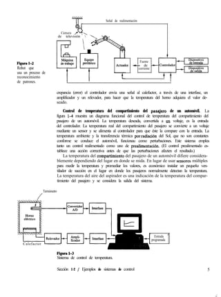 Señal de realimentación
Figural-2
Robot que
usa un proceso de
reconocimiento
de patrones.
0
.. %
Cámara ,.
de televisión  ‘._ m
Fuente
Actuador + de -
corriente
I
crepancia (error) el controlador envía una señal al calefactor, a través de una interfase, un
amplificador y un relevador, para hacer que la temperatura del horno adquiera el valor de-
seado.
Control de temperatura del compartimiento del pasqjero de un automóvil. La
figura 14 muestra un diagrama funcional del control de temperatura del compartimiento del
pasajero de un automóvil. La temperatura deseada, convertida a ,un voltaje, es la entrada
del controlador. La temperatura real del compartimiento del pasajero se convierte a un voltaje
mediante un sensor y se alimenta al controlador para que éste la compare con la entrada. La
temperatura ambiente y la transferencia térmica por,radiación del Sol, que no son constantes
conforme se conduce el automóvil, funcionau como perturbaciones. Este sistema emplea
tanto un control realimentado como uno de prealimentación. (El control prealimentado es-
tablece una acción correctiva antes de que las perturbaciones afecten el resultado.)
La temperatura del compa,rtimiento del pasajero de un automóvil difiere considera-
blemente dependiendo del lugar en donde se mida. En lugar de usar sensores múltiples
para medir la temperatura y promediar los valores, es económico instalar un pequeño ven-
tilador de succión en el lugar en donde los pasajeros normalmente detectan la temperatura.
La temperatura del aire del aspirador es una indicación de la temperatura del compar-
timiento del pasajero y se considera la salida del sistema.
Termómetro
/
Calefactor -
Entrada
programada
1
Sistema de control de temperatura.
Sección 1-2 / Ejemplos de sistemas de control 5
._:
 