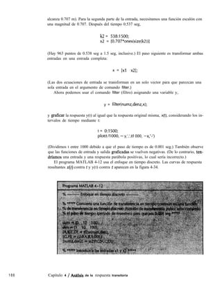 alcanza 0.707 m). Para la segunda parte de la entrada, necesitamos una función escalón con
una magnitud de 0.707. Después del tiempo 0.537 seg,
k2 = 538:1500;
x2 = [0.707*ones(size(k2))]
(Hay 963 puntos de 0.538 seg a 1.5 seg, inclusive.) El paso siguiente es transformar ambas
entradas en una entrada completa:
x = 1x1 x21;
(Las dos ecuaciones de entrada se transforman en un solo vector para que parezcan una
sola entrada en el argumento de comando filter.)
Ahora podemos usar el comando filter (filtro) asignando una variable y,
y = filter(numz,denz,x);
y graficar la respuesta y(t) al igual que la respuesta original misma, x(t), considerando los in-
tervalos de tiempo mediante t:
t = 0:1500;
p10t(t/1000, - y,‘.‘,t/l 000, -x,‘-‘)
(Dividimos t entre 1000 debido a que el paso de tiempo es de 0.001 seg.) También observe
que las funciones de entrada y salida graficadas se vuelven negativas. (De lo contrario, ten-
drfamos una entrada y una respuesta parábola positivas, lo cual sería incorrecto.)
El programa MATLAB 4-12 usa el enfoque en tiempo discreto. Las curvas de respuesta
resultantes x(t) contra t y y(t) contra t aparecen en la figura 4-34.
186 Capítulo 4 / Analisís de la respuesta transitoria
 