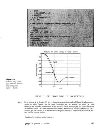 Figura 4-34
Entrada x(t) y salida
y(t) obtenidas median-
te el enfoque en
tiempo discreto.
Respuesta del sistema (enfoque en tiempo discreto)
1 1.5
t seg
EJEMPLO DE PROBLEMAS Y SOLUCIONES
A-4-1. En el sistema de la figura 4-35, x(t) es el desplazamiento de entrada y e(t) es el desplazamiento
angular de salida. Suponga que las masas involucradas son tan pequeñas que pueden no consi-
derarse y que todos los movimientos tienen la restricción de ser pequeños; por tanto, el sistema
se considera lineal. Las condiciones iniciales para x y 8 son cero, o ~(0 -)= 0 y 0(0 -) = 0. De-
muestre que este sistema es un diferenciador. Después, obtenga la respuesta e(t) cuando x(t) es
una entrada escalón unitario.
Solución. La ecuación para el sistema es
E,jemplo de problemas y soluciones 187
 