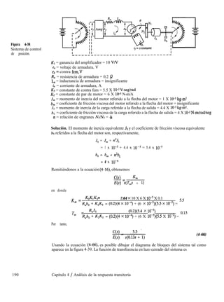 Figura 4-38
Sistema de control
de posición.
Kl = ganancia del amplificador = 10 VN
e, = voltaje de armadura, V
eb = contra fem,V
R, = resistencia de armadura = 0.2 52
L,= inductancia de armadura = insignificante
i, = corriente de armadura, A
K3 = constante de contra fem = 5.5 X lWV-seglrad
Kz = constante de par de motor = 6 X 10-5 N-m/A
J, = momento de inercia del motor referido a la flecha del motor = 1 X lo-5 kg-m2
b, = coeficiente de fricción viscosa del motor referido a la flecha del motor = insignificante
JL = momento de inercia de la carga referido a la flecha de salida = 4.4 X 1tF kg-m2.
bL = coeficiente de fricción viscosa de la carga referido a la flecha de salida = 4 X 1W2 N-m/rad/seg
n = relación de engranes NrIN = &
Solución. El momento de inercia equivalente JO y el coeficiente de fricción viscosa equivalente
bo referidos a la flecha del motor son, respectivamente,
Jo = J, + n”&
= 1 x 10-5 + 4.4 x 10-5 = 5.4 x 10-5
b, = b, + n2bL
= 4 x 10-4
Remitiéndonos a la ecuación (4-16) obtenemos
c(s) L
-=
Jw QJ + 1)
en donde
K = KoWGn 7.64 x 10 X 6 X 1O-5 X 0.1
m
Rabo f KJG = (0.2)(4 x 10-4) + (6 x lo-‘)(5.5 x lo-‘) = sS
Tm = RaJo (0.2)(5.4 x lo-‘)
Rabo f WG = (0.2)(4 x 10-4) + (6 X lo-7(5.5 X 10-2) = OJ3
Por tanto,
190 Capítulo 4 / Análisis de la respuesta transitoria
(4-66)
Usando la ecuación (4-66), es posible dibujar el diagrama de bloques del sistema tal como
aparece en la figura 4-39. La función de transferencia en lazo cerrado del sistema es
 