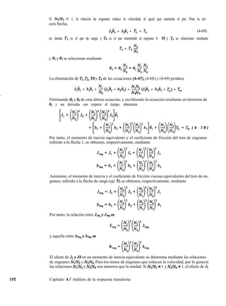 Si NrIN < 1, la relación de engranes reduce la velocidad, al igual que aumenta el par. Para la ter-
cera flecha,
J3ij3 + b$3 + TL = T4 (4-69)
en donde TL es el par de carga y T4 es el par trasmitido al engrane 4. T3 y T4 se relacionan mediante
T, = T3 2
3
y 93 y 81 se relacionan mediante
La eliminación de TI, T2, T3 y T4 de las ecuaciones (4-67), (4-68) y (4-69) produce
JIi+ + b,d, + ;
N1 (J2ë2 + b2&IZ) + $$ (J3ë3 + b,d, + TL) = Tm
2 2 4
Eliminando 02 y 03 de esta última ecuación, y escribiendo la ecuación resultante en términos de
81 y sus derivadas con respecto al tiempo, obtenemos
+~,+~)lb2+($(~)1b3]8,+($($TL=Tm ( 4 - 7 0 )
Por tanto, el momento de inercia equivalente y el coeficiente de fricción del tren de engranes
referido a la flecha 1, se obtienen, respectivamente, mediante
Asimismo, el momento de inercia y el coeficiente de fricción viscosa equivalentes del tren de en-
granes, referido a la flecha de carga (eje 3), se obtienen, respectivamente, mediante
Por tanto, la relación entre JIS, y J3q es
J
y aquella entre bl, y b3eq es
b
El efecto de J2 y J3 en un momento de inercia equivalente se determina mediante las relaciones
de engranes NrIN y NsIN4. Para los trenes de engranes que reducen la velocidad, por lo general
las relaciones NrIN y N3lN4 son menores que la unidad. Si NrIN 4 1 y N3/N4 a 1, el efecto de JZ
192 Capítulo 4 / Análisis de la respuesta transitoria
 