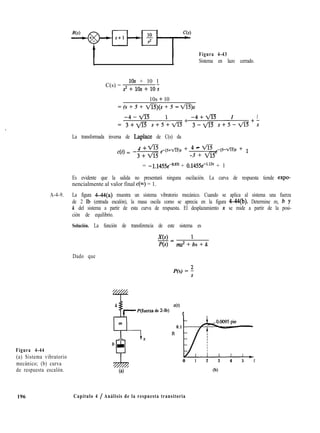 Figura 4-43
I I Sistema en lazo cerrado.
C(s) =
10s + 10 1
s*+10S+loS
10s + 10
= (s + 5 + ví3)(s + 5 - VE),
-4-ViS 1 -4+lm 1 1
= 3+fl s+5+l/is+ 3-fl s+5-vis+;
La transformada inversa de Laplace de C(s) da
4 + m
4Q = -3e
-(s+yfs)f + 4 - m ,-(5-vi3)f + 1
-3 + vi3
= -l.l455e+‘” + 0.1455e-‘,13* + 1
Es evidente que la salida no presentará ninguna oscilación. La curva de respuesta tiende expo-
nencialmente al valor final c(m) = 1.
A-4-9. La figura 4-44(a) muestra un sistema vibratorio mecánico. Cuando se aplica al sistema una fuerza
de 2 Ib (entrada escalón), la masa oscila como se aprecia en la figura 4-44(b). Determine m, b y
k del sistema a partir de esta curva de respuesta. El desplazamiento n se mide a partir de la posi-
ción de equilibrio.
Solución. La función de transferencia de este sistema es
xls)= 1
P(s) in.r2 + bs + k
Dado que
P(s) = 3
Figura 4-44
(a) Sistema vibratorio
mecánico; (b) curva
de respuesta escalón.
de 2-lb)
x(t)
t
0.0095 pie
0.1
ft
L7Yrtx
0 1 2 3 4 5 I
6) (b)
196 Capítulo 4 / Análisis de la respuesta transitoria
 