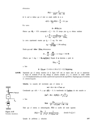obtenemos
X(s) =
2
s(ms* + bs + k)
de lo cual se deduce que el valor en estado estable de x es
x(m) = límsX(s) = + = 0.1 pie
Fo
Por tanto
k = 20 lbf/ pie
Observe que Mp = 9.5% corresponde a 5 = 0.6. El tiempo pico t,, se obtiene mediante
$2= x 76
@d
La curva experimental muestra que tp = 2 seg. Por tanto
3.14
co, = ~ = 1.96 radlseg
2 x 0.8
Dado que WJ = klm = 2Olm, obtenemos
20 20
m = z = 1.962
- = 5.2 slugs = 166 Ib
(Observe que 1 slug = 1 lbf-seg*/pie.) Después b se determina a partir de
o bien
b = 2cw,,m = 2 X 0.6 X 1.96 X 5.2 = 12.2 lbf/pie/seg
A-4-10. Suponiendo que el sistema mecánico de la figura 4-45 está en reposo antes de que se proporcione
la fuerza de excitación P sen wt, obtenga la solución completa x(t) y la solución en estado estable
x,,(t). El desplazamiento x se mide a partir de la posición de equilibrio. Suponga que el sistema
es subamortiguado.
Solución. La ecuación del movimiento para el sistema es
m.?+bx+kx=Psen cut
Considerando que x(O) = 0 y que $0) = 0, la transformada de Laplace de esta ecuación es
(ms’ + bs + k)X(s) = P&
o bien
b X(s) = pw
1
(s” + w”) (ms” + bs + k)
Dado que el sistema es subamortiguado, X(s) se escribe del modo siguiente:
Figura 4-45
Sistema mecánico.
donde 0 < 5 < 1
197
Ejemplo de problemas y soluciones
 