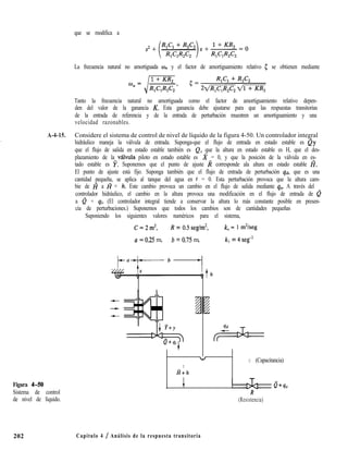 que se modifica a
La frecuencia natural no amortiguada w,, y el factor de amortiguamiento relativo 5 se obtienen mediante
Tanto la frecuencia natural no amortiguada como el factor de amortiguamiento relativo depen-
den del valor de la ganancia K. Esta ganancia debe ajustarse para que las respuestas transitorias
de la entrada de referencia y de la entrada de perturbación muestren un amortiguamiento y una
velocidad razonables.
A-4-15. Considere el sistema de control de nivel de líquido de la figura 4-50. Un controlador integral
hidráulico maneja la válvula de entrada. Suponga-que el flujo de entrada en estado estable es Qy
que el flujo de salida en estado estable también es Q, que la altura en estado estable es H, que el des-
plazamiento de la valvula piloto en estado estable es %! = 0, y que la posición de la válvula en es-
tado estable es p. Suponemos que el punto de ajuste R corresponde ala altura en estado estable I?.
El punto de ajuste está fijo. Suponga también que el flujo de entrada de perturbación qd, que es una
cantidad pequeña, se aplica al tanque del agua en t = 0. Esta perturbación provoca que la altura cam-
bie de H a fi + h. Este cambio provoca un cambio en el flujo de salida mediante qo. A través del
controlador hidráulico, el cambio en la altura provoca una modificación en el flujo de entrada de Q
a Q + qi. (El controlador integral tiende a conservar la altura lo más constante posible en presen-
cia de perturbaciones.) Suponemos que todos los cambios son de cantidades pequeñas
Suponiendo los siguientes valores numéricos para el sistema,
C=2m2, R = 0.5 seg/m2, k, = 1 m2/seg
a = 0.25 m, b = 0.75 m, kl = 4 seg-’
Figura 4-50
Sistema de control
de nivel de líquido.
202 Capítulo 4 / Análisis de la respuesta transitoria
t
u
C (Capacitancia)
H+h
c Q+so
R
(Resistencia)
 