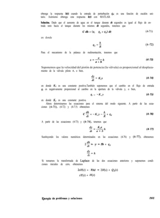 obtenga la respuesta h(t) cuando la entrada de perturbación qd es una función de escalón uni-
tario. Asimismo obtenga esta respuesta h(t) con MATLAB.
Solución. Dado que el aumento de agua en el tanque durante dt segundos es igual al flujo de en-
trada neto hacia el tanque durante los mismos dt segundos, tenemos que
C dh = (qi - q, + qd) dt (4-71)
en donde
Para el mecanismo de la palanca de realimentación, tenemos que
x=ah
a + b
(4-73)
Suponemos que la velocidad del pistón de potencia (la válvula) es proporcional al desplaza-
miento de la válvula piloto x, o bien,
(4-74)
en donde K1 es una constante positiva.También suponemos que el cambio en el flujo de entrada
qi es negativamente proporcional al cambio en la apertura de la válvula y, o bien,
qi = -K,Y (4-75)
en donde KV es una constante positiva.
Ahora determinamos las ecuaciones para el sistema del modo siguiente. A partir de las ecua-
ciones (4-71), (4-72) y (4-7.5) obtenemos
C f = -K,,y -; + qd (4-76)
A partir de las ecuaciones (4-73) y (4-74), tenemos que
(4-77)
Sustituyendo los valores numéricos determinados en las ecuaciones (4-76) y (4-77) obtenemos
2dh
z-
- -y - 2h + qd
&
-=h
d t
Si tomamos la transformada de Laplace de las dos ecuaciones anteriores y suponemos condi-
ciones iniciales de cero, obtenemos
2sH(s) = -Y(s) - 2H(s) + Q,(s)
SU(S) = H(s)
Ejemplo eje problemas y soluciones 203
 