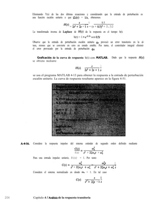 204
Eliminando Y(s) de las dos últimas ecuaciones y considerando que la entrada de perturbación es
una función escalón unitario o que @(s) = Us, obtenemos
1 0.5
H(s) = 2.3 +“z, + 1s = (s + osy + 0.52
La transformada inversa de Laplace de H(s) da la respuesta en el tiempo h(t).
h(t) = 1 - fYO.” sen 0.5t
Observe que la entrada de perturbación escalón unitario qd provocó un error transitorio en la al-
tura, mismo que se convierte en cero en estado estable. Por tanto, el controlador integral eliminó
el error provocado por la entrada de perturbación qd.
Graficación de la curva de respuesta h(t) con MATLAB. Dado que la respuesta H(s)
se obtiene mediante
H(s) = s
1
2S2+2S+1s
se usa el programa MATLAB 4-13 para obtener la respuesta a la entrada de perturbación
escalón unitario. La curva de respuesta resultante aparece en la figura 4-51.
A-4-16. Considere la respuesta impulso del sistema estándar de segundo orden definido mediante
C(s) 4
-=
R(s) 2 + 25w,,s + co;
Para una entrada impulso unitario, R(s) = 1. Por tanto
C(s) = 4 = 42 1
-
s2 + 25W$ + OJi s2 + 2&p + w; s
Considere el sistema normalizado en donde o,, = 1. En tal caso
C(s) = s l
s2 + 25s + 1s
Capítulo 4 / Anhlísis de la respuesta transitoria
 