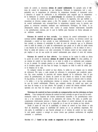 medio de control, se denomina sistema de control realimentado. Un ejemplo sería el sis-‘*
ir,“?i
,*’
tema de control de temperatura de una habitación. Midiendo la temperatura real y com-
parándola con la temperatura de referencia (la temperatura deseada), el termostato activa
o desactiva el equipo de calefacción o de enfriamiento para asegurar que la temperatura ,,ll* ’
de la habitación se conserve en un nivel.cómodo sin considerar las condiciones externas ,
’
Los sistemas de control realimentados no se limitan a la ingeniería, sino que también se
encuentran en diversos campos ajenos a ella. Por ejemplo, el cuerpo humano es un sistema
de control realimentado muy avanzado.Tanto la temperatura corporal como la presión san-
guínea se conservan constantes mediante una realimentación fisiológica. De hecho, la re-
alimentación realiza una función vital: vuelve el cuerpo humano relativamente insensible
a las perturbaciones externas, por lo cual lo habilita para funcionar en forma adecuada en
un ambiente cambiante.
Sistemas de control en lazo cerrado. Los sistemas de control realimentados se de-
nominan también sistemas de control en lazo cerrado. En la práctica, los términos control re-
alimentado y control en lazo cerrado se usan indistintamente. En un sistema de control en
lazo cerrado, se alimenta al controlador la señal de error de actuación, que es la diferencia
entre la señal de entrada y la señal de realimentación (que puede ser la señal de salida misma
o una función de la señal de salida y sus derivadas y/o integrales), a fin de reducir el error y
llevar la salida del sistema a un valor conveniente. El término control en lazo cerrado siem-
pre implica el uso de una acción de control realimentado para reducir el error del sistema.
Sistemas de control en lazo abierto. Los sistemas en los cuales la salida no afecta
la acción de control se denominan sistemas de control en lazo abierto. En otras palabras, en
un sistema de control en lazo abierto no se mide la salida ni se realimenta para comparar-
la con la entrada. Un ejemplo practico es una lavadora. El remojo, el lavado y el enjuague
en la lavadora operan con una base de tiempo. La máquina no mide la señal de salida, que
es la limpieza de la ropa.
En cualquier sistema de control en lazo abierto, la salida no se compara con la entrada
de referencia. Por tanto, a cada entrada de referencia le corresponde una condición opera-
tiva fija; como resultado, la precisión del sistema depende de la calibración. Ante la pre-
sencia de perturbaciones, un sistema de control en lazo abierto no realiza la tarea deseada.
En ia práctica, el control en lazo abierto sólo se usa si se conoce la relación entre la entrada
y la salida y si no hay perturbaciones internas ni externas. Es evidente que estos sistemas
no son de control realimentado. Observe que cualquier sistema de control que opere con
una base de tiempo es en lazo abierto. Por ejemplo, el control del tránsito mediante señales
operadas con una base de tiempo es otro ejemplo de control en lazo abierto.
Sistemas de control en lazo cerrado en comparación con los sistemas en lazo
abierto. Una ventaja del sistema de control en lazo cerrado es que el uso de la reali-
mentación vuelve la respuesta del sistema relativamente insensible a las perturbaciones exter-
nas y a las variaciones internas en los parámetros del sistema. Por tanto, es posible usar
componentes relativamente precisos y baratos para obtener el control adecuado de una planta
determinada, en tanto que hacer eso es imposible en el caso de un sistema en lazo abierto.
Desde el punto de vista de la estabilidad, el sistema de control en lazo abierto es más
fácil de desarrollar, porque la estabilidad del sistema no es un problema importante. Por
otra parte, la estabilidad es una función principal en el sistema de control en lazo cerrado,
lo cual puede conducir a corregir en exceso errores que producen oscilaciones de amplitud
constante o cambiante.
Sección 1-3 / Control en lazo cerrado en comparación con el control en lazo abierto 7
 