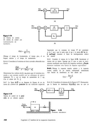 figura 4-54
(a) Sistema de control;
(b) sistema de control con
realimentación de
tacómetro. OJ)
G(s) = ---!---
s(s + 1)
Obtenga el tiempo de levantamiento, el tiempo pico, el so-
brepaso máximo y el tiempo de asentamiento.
Suponiendo que la constante de tiempo T del controlador
es de 3 seg y que la razón entre el par y la inercia KIJ es de
8 radVseg2, encuentre el factor de amortiguamiento relativo
del sistema.
B-4-6. Considere el sistema en laxo cerrado obtenido me-
diante
CM
-= 4
R(s) s2 + 25W$ + w;
Determine los valores de 5 y un para que el sistema res-
ponda a una entrada escalón con un sobrepaso de aproxi-
madamente 5% y con un tiempo de asentamiento de 2 seg.
(Use el criterio del 2% .)
B-4-8. Considere el sistema de la figura 4-56. Inicialmente el
sistema está en reposo. Suponga que el carro se pone en movi-
miento mediante una fuerza de impulso unitario. $uede
detenerse mediante otra fuerza de impulso equivalente?
B-4-9. Obtenga la respuesta impulso unitario y la respuesta
escalón unitario de un sistema realimentado unitariamente
cuya función de transferencia en laxo abierto sea
G(s) = v
B-4-7. La figura 4-55 es un diagrama de bloques de un sis- B-4-10. Considere el sistema de la figura 4-57. Demuestre
tema de control de posici6n de un vehículo espacial. que la función de transferencia Y(s)/X(s) tiene un cero en
Figura 4-55
Sistema de control de la posi-
ción de un vehículo espacial.
Vehículo
espacial
-.X
Fuerza
Impulsiva
m - m
Figura 4-56
: Sistema mecánico.
208 Capítulo 4 / Análisis de la respuesta transitoria
 