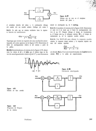6
- s+2
‘w Y(s)
4
e-
s +l
Figura 4-57
Sistema con un cero en el simiplano
derecho del plano s.
el semiplano derecho del plano s. A continuación obtenga
y(t) cuando x(t) sea escalón unitario. Grafique y(t) contra t.
B-4-11. Se sabe que un sistema oscilatorio tiene la siguien-
te función de transferencia:
G(s) =
co;
s2 + 25w,s + c.0;
Suponga que existe un registro de una oscilación amor-
tiguada, tal como aparece en la figura 4-58. Determine el
factor de amortiguamiento relativo 5 del sistema a partir de
la gráfica.
B-4-12. Remitiéndonos al sistema de la figura 4-59, deter-
mine los valores de K y k tales que el sistema tenga un fac-
tor de amortiguamiento relativo 5 de 0.7 y una frecuencia
natural no amortiguada un de 4 radkeg.
B-4-13. Considere el sistema de la figura 4-60. Determine
el valor de k de modo que el factor de amortiguamiento rela-
tivo 5 sea 0.5. Después obtenga el tiempo de levantamiento
tr, el tiempo pico tp, el sobrepaso máximo ¡Ef, y el tiempo de
asentamiento ts, en la respuesta escalón unitario.
B-4-14. Use MATLAB para obtener la respuesta escalón
unitario, la respuesta rampa unitaria y la respuesta impulso uni-
tario del sistema siguiente:
C(s) 10
-=
R(s) s2 + 2s + 10
en donde R(s) y C(s) son transformadas de Laplace de la
entrada R(t) y la salida c(t), respectivamente.
t T+-
Figura 4-58
Oscilación amortiguada.
Figura 4-59
Sistema en lazo cerrado.
Figura 4-60
Diagrama de bloques
de un sistema.
Problemas 209
 