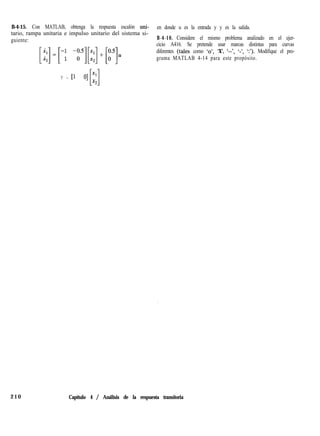 B-4-15. Con MATLAB, obtenga la respuesta escalón uni- en donde u es la entrada y y es la salida.
tario, rampa unitaria e impulso unitario del sistema si-
guiente: B-4-16. Considere el mismo problema analizado en el ejer-
cicio A416. Se pretende usar marcas distintas para curvas
diferentes (tales como ‘o’, ‘X’, ‘--‘, ‘-‘, ‘:‘). Modifique el pro-
grama MATLAB 4-14 para este propósito.
Y = 11 O] x1
[1
x2
210 Capítulo 4 / Análisis de la respuesta transitoria
 