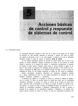 5-1 INTRODUCCIÓN
Un controlador automático compara el valor real de la salida de una planta con la entrada
de referencia (el valor deseado), determina la desviación y produce una señal de control
que reducirá la desviación a cero o a un valor pequeño. La manera en la cual el controlador
automático produce la señal de control se denomina acción de control.
En este capítulo analizaremos primero las acciones de control básicas que se usan en los
sistemas de control industriales. Después revisaremos los efectos de las acciones de control
integral y derivativa en la respuesta del sistema. A continuación consideraremos la respuesta
de sistemas de orden superior. Cualquier sistema físico se volverá inestable si alguno de los
polos en lazo cerrado se encuentra en el semiplano derecho del plano S. Para verificar la exis-
tencia o inexistencia de tales polos en el semiplano derecho del plano, es útil el criterio de
estabilidad de Routh. En este capítulo incluiremos un análisis de este criterio de estabilidad.
Muchos controladores automáticos industriales son electrónicos, hidráulicos, neumáti-
cos o alguna combinación de éstos. En este capítulo presentamos los principios de los con-
troladores neumáticos, hidráulicos y electrónicos.
El panorama del capítulo es el siguiente: la sección 5-1 presentó el material de introduc-
ción. La sección 5-2 ofrece las acciones básicas de control que suelen usar los controladores
automáticos industriales. La sección 5-3 analiza los efectos de las acciones de control inte-
gral y derivativa sobre el desempeño de un sistema. La sección 54 aborda los sistemas de or-
den superior y la sección 5-5 trata el criterio de estabilidad de Routh. Las secciones 5-6 y 5-7
analizan los controladores neumáticos e hidráulicos, respectivamente. En ellas se presenta el
principio de la operación de los controladores neumáticos e hidráulicos y los métodos para
generar diversas acciones de control. La sección 5-8 trata los controladores electrónicos que
211
 