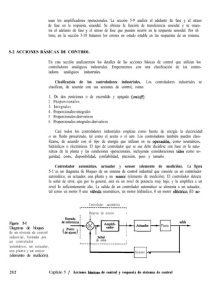 usan los amplificadores operacionales. La sección 5-9 analiza el adelanto de fase y el atraso
de fase en la respuesta senoidal. Se obtiene la función de transferencia senoidal y se mues-
tra el adelanto de fase y el atraso de fase que pueden ocurrir en la respuesta senoidal. Por úl-
timo, en la sección 5-10 tratamos los errores en estado estable en las respuestas de un sistema.
5-2 ACCIONES BÁSICAS DE CONTROL
En esta sección analizaremos los detalles de las acciones básicas de control que utilizan los
controladores analógicos industriales. Empezaremos con una clasificación de los contro-
ladores analógicos industriales.
Clasificación de los controladores industriales. Los controladores industriales se
clasifican, de acuerdo con sus acciones de control, como:
1. De dos posiciones o de encendido y apagado (on/ofB
2 . Proporcionales
3. Integrales
4 . Proporcionales-integrales
5. Proporcionales-derivativos
6. Proporcionales-integrales-derivativos
Casi todos los controladores industriales emplean como fuente de energía la electricidad
o un fluido presurizado, tal como el aceite o el aire. Los controladores también pueden clasi-
ficarse, de acuerdo con el tipo de energía que utilizan en su operaciión, como neumáticos,
hidráulicos o electrónicos. El tipo de controlador que se use debe decidirse con base en la natu-
raleza de la planta y las condiciones operacionales, incluyendo consideraciones tales como se-
guridad, costo, disponibilidad, confiabilidad, precisión, peso y tamaño.
Controlador automático, actuador y sensor (elemento de medición). La figura
5-1 es un diagrama de bloques de un sistema de control industrial que consiste en un controlador
automático, un actuador, una planta y un sensor (elemento de medición). El controlador detecta
la señal de error, que por lo general, está en un nivel de potencia muy bajo, y la amplifica a un
nivel lo suficientemente alto. La salida de un controlador automático se alimenta a un actuador,
tal como un motor 0 una vGula neumáticos, un motor hidráulico, 0 un motor elktrico. (El ac-
Controlador automático
,-------------------------
I I
I l
I Detector de errores I
Figura 5-1
Diagrama de bloques
de un sistema de control
industrial, formado por
un controlador
automático, un actuador,
una planta y un sensor
(elemento de medición).
I
I
I
I
,
4 salida
j * Actuador~
b Planta ’ +
,
I
I de error I
I
r~~~~~~-~~---~~~~~~~_____J
- Sensor - ;
212 Capítulo 5 / Acciones bhsicas de control y respuesta de sistemas de control
 
