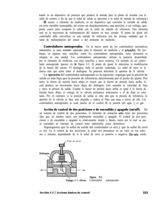 tuador es un dispositivo de potencia que produce la entrada para la planta de acuerdo con la
señal de control, a fin de que la señal de salida se aproxime a la señal de entrada de referencia.)
El sensor, o elemento de medición, es un dispositivo que convierte la variable de salida
en otra variable manejable, tal como un desplazamiento, una presión, o un voltaje, que
pueda usarse para comparar la salida con la señal de entrada de referencia. Este elemento
está en la trayectoria de realimentación del sistema en lazo cerrado. El punto de ajuste del
controlador debe convertirse en una entrada de referencia con las mismas unidades que la
señal de realimentación del sensor o del elemento de medición.
Controladores autooperados. En la mayor parte de los controladores automáticos
industriales, se usan unidades separadas para el elemento de medición y el actuador. Sin em-
bargo, en algunos muy sencillos, como los controladores autooperados, estos elementos se
integran en una unidad. Los controladores autooperados utilizan la potencia desarrollada
por el elemento de medición, son muy sencillos y poco costosos. Un ejemplo de un contro-
lador autooperado aparece en la figura 5-2. El punto de ajuste lo determina la modificación
de la fuerza del resorte. El diafragma mide la presión controlada. La señal de error es la
fuerza neta que actúa sobre el diafragma. Su posición determina la apertura de la válvula.
La operaci6n del controlador autooperado es la siguiente: suponga que la presión de
salida es más baja que la presión de referencia, determinada por el punto de ajuste. Por
tanto, la fuerza de tensión hacia abajo es mayor que la fuerza de presión hacia arriba, lo
cual produce un movimiento hacia abajo del diafragma. Esto aumenta la velocidad de flujo
y eleva la presión de salida. Cuando la fuerza de presión hacia arriba es igual a la fuerza de
tensión hacia abajo, el vástago de la válvula permanece estacionario y el de flujo es cons-
tante. Por el contrario, si la presión de salida es más alta que la presión de referencia, la
apertura de la válvula se hace más pequeña y reduce el flujo que pasa a través de ella. Los
controladores autooperados se usan mucho en el control de la presión del agua y el gas.
Acción de control de dos posiciones o de encendido y apagado (on/off). En
un sistema de control de dos posiciones, el elemento de actuación ~610 tiene dos posiciones
fijas que, en muchos casos, son simplemente encendido y apagado. El control de dos posi-
ciones o de encendido y apagado es relativamente simple y barato, razón por la cual su uso
es extendido en sistemas de control tanto industriales como domésticos.
Supongamos que la señal de salida del controlador es u(t) y que la señal de error
es e(t). En el control de dos posiciones, la señal u(t) permanece en un valor ya sea máxi-
mo o mínimo, dependiendo de si la señal de error es positiva o negativa. De-este modo,
J Punto de ajuste
Vástigo de la v&lvula
Figura 5-2
Controlador autooperado.
Sección 5-2 / Acciones básicas de control 213
 